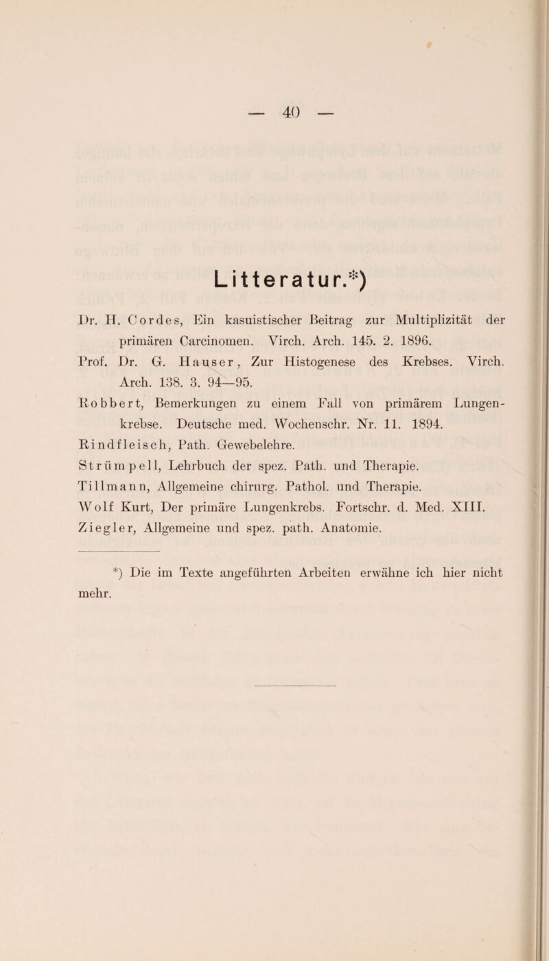 Litteratur.*) l)r. H. Cordes, Ein kasuistischer Beitrag zur Multiplizität der primären Carcinomen. Virch. Arch. 145. 2. 1896. Prof. Dr. G. Hauser, Zur Histogenese des Krebses. Virch. Arch. 138. 3. 94—95. Robbert, Bemerkungen zu einem Fall von primärem Lungen¬ krebse. Deutsche med. Wochenschr. Nr. 11. 1894. Rindfleisch, Path. Gewebelehre. Strümpell, Lehrbuch der spez. Path. und Therapie. Ti 11 mann, Allgemeine Chirurg. Pathol. und Therapie. Wolf Kurt, Der primäre Lungenkrebs. Fortschr. d. Med. XIII. Ziegler, Allgemeine und spez. path. Anatomie. *) Die im Texte angeführten Arbeiten erwähne ich hier nicht mehr.