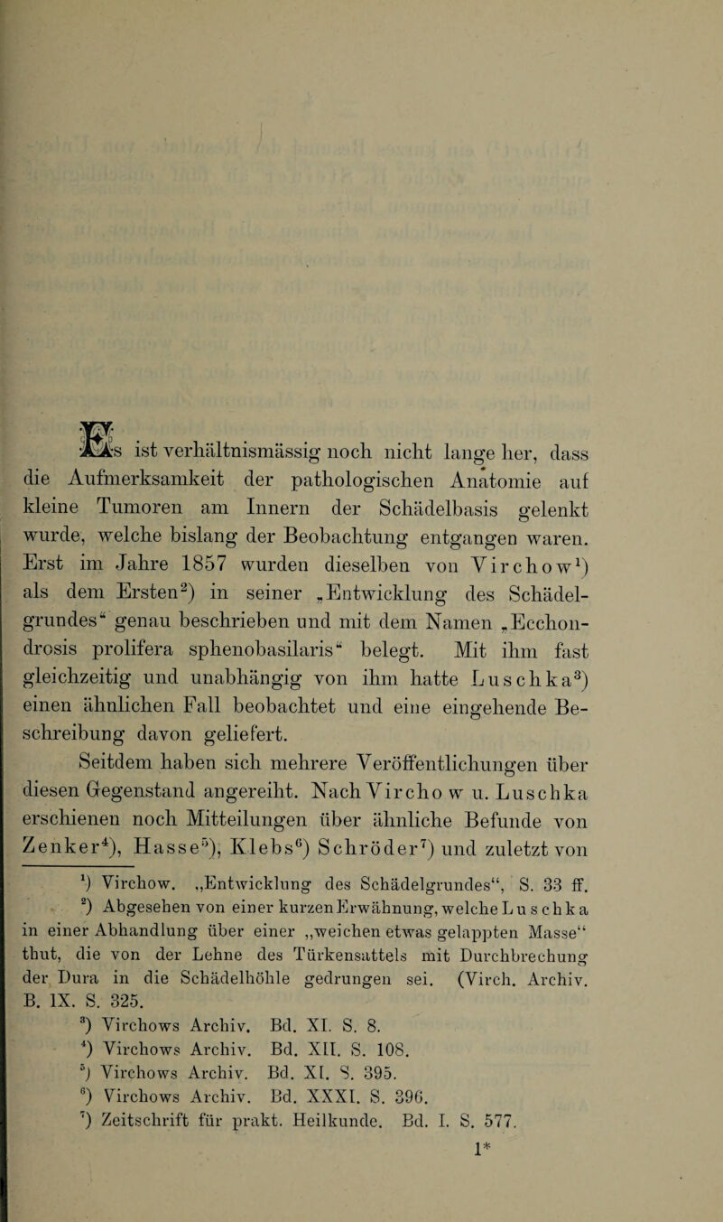 Ms ist verhältnismässig noch nicht lange her, dass die Aufmerksamkeit der pathologischen Anatomie auf kleine Tumoren am Innern der Schädelbasis gelenkt wurde, welche bislang der Beobachtung entgangen waren. Erst im Jahre 1857 wurden dieselben von Yirchow1) als dem Ersten2) in seiner „Entwicklung des Schädel¬ grundes“ genau beschrieben und mit dem Namen „Ecchon- drosis prolifera sphenobasilaris“ belegt. Mit ihm fast gleichzeitig und unabhängig von ihm hatte Luschka3) einen ähnlichen Fall beobachtet und eine eingehende Be¬ schreibung davon geliefert. Seitdem haben sich mehrere Veröffentlichungen über diesen Gegenstand angereiht. Nach Vircho w u. Luschka erschienen noch Mitteilungen über ähnliche Befunde von Zenker4 5), Hasse0), Klebs6) Schröder7) und zuletzt von b Virchow. ,,Entwicklung des Schädelgrundes“, S. 33 ff. 2) Abgesehen von einer kurzen Erwähnung, welche Lu s chka in einer Abhandlung über einer „weichen etwas gelappten Masse“ tliut, die von der Lehne des Türkensattels mit Durchbrechung o der Dura in die Schädelhöhle gedrungen sei. (Yirch. Archiv. B. IX. S. 325. 3) Virchows Archiv. Bd. XI. S. 8. 4) Virchows Archiv. Bd. XII. S. 108. 5j Virchows Archiv. Bd. XI. S. 395. G) Virchows Archiv. Bd. XXXI. S. 396. 7) Zeitschrift für prakt. Heilkunde. Bd. I. S. 577. 1*