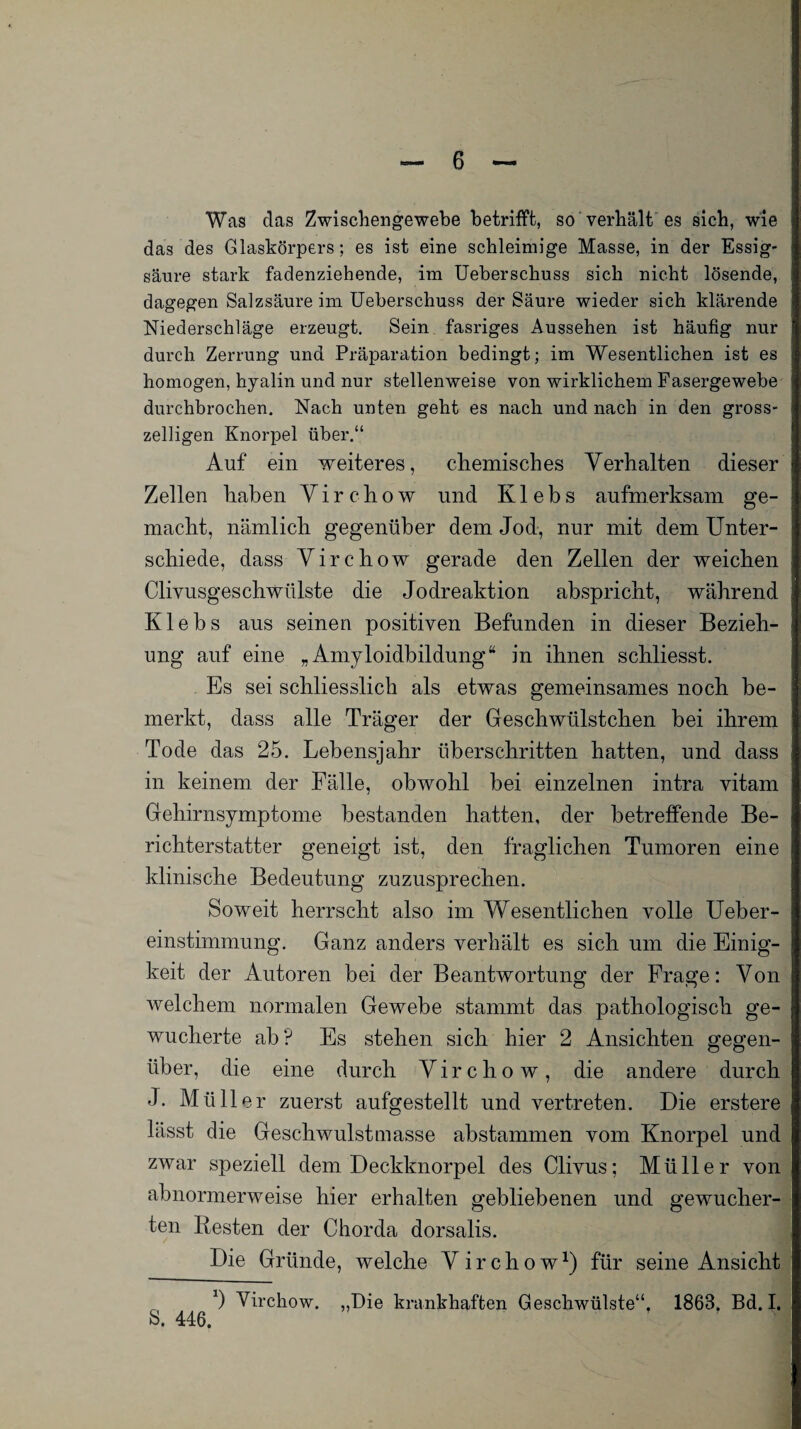 Was das Zwischengewebe betrifft, so verhält es sich, wie das des Glaskörpers; es ist eine schleimige Masse, in der Essig¬ säure stark fadenziehende, im Ueberschuss sich nicht lösende, dagegen Salzsäure im Ueberschuss der Säure wieder sich klärende Niederschläge erzeugt. Sein fasriges Aussehen ist häufig nur durch Zerrung und Präparation bedingt; im Wesentlichen ist es homogen, hyalin und nur stellenweise von wirklichem Fasergewebe durchbrochen. Nach unten geht es nach und nach in den gross- zeiligen Knorpel über.“ Auf ein weiteres, chemisches Verhalten dieser Zellen haben V i r c h o w und K1 e b s aufmerksam ge¬ macht, nämlich gegenüber dem Jod, nur mit dem Unter¬ schiede, dass Virchow gerade den Zellen der weichen Clivusgeschwülste die Jodreaktion abspricht, während Klebs aus seinen positiven Befunden in dieser Bezieh¬ ung auf eine „Amyloidbildung“ in ihnen schliesst. Es sei schliesslich als etwas gemeinsames noch be¬ merkt, dass alle Träger der Geschwülstchen bei ihrem Tode das 25. Lebensjahr überschritten hatten, und dass in keinem der Fälle, obwohl bei einzelnen intra vitam Gehirnsymptome bestanden hatten, der betreffende Be¬ richterstatter geneigt ist, den fraglichen Tumoren eine klinische Bedeutung zuzusprechen. Soweit herrscht also im Wesentlichen volle Ueber- einstimmung. Ganz anders verhält es sich um die Einig¬ keit der Autoren bei der Beantwortung der Frage; Von welchem normalen Gewebe stammt das pathologisch ge¬ wucherte ab? Es stehen sich hier 2 Ansichten gegen¬ über, die eine durch Virchow, die andere durch J. Müller zuerst aufgestellt und vertreten. Die erstere lässt die Geschwulstmasse abstammen vom Knorpel und zwar speziell dem Deckknorpel des Clivus; Müller von abnormerweise hier erhalten gebliebenen und gewucher¬ ten Besten der Chorda dorsalis. Die Gründe, welche Virchow1) für seine Ansicht b Virchow. „Die krankhaften Geschwülste“, 1863. Bd. I. 8. 446.