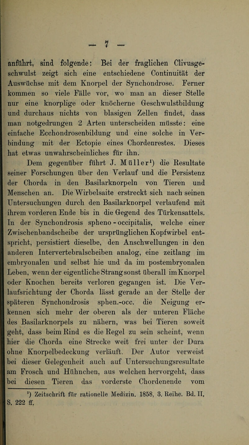 anführt, sind folgende: Bei der fraglichen Clivusge- schwulst zeigt sich eine entschiedene Continuität der Auswüchse mit dem Knorpel der Synchondrose. Ferner kommen so viele Fälle vor, wo man an dieser Stelle nur eine knorplige oder knöcherne Geschwulstbildung und durchaus nichts von blasigen Zellen findet, dass man notgedrungen 2 Arten unterscheiden müsste: eine einfache Ecchondrosenbildung und eine solche in Ver¬ bindung mit der Ectopie eines Chordenrestes. Dieses hat etwas unwahrscheinliches für ihn. Dem gegenüber führt J. Müller1) die Resultate seiner Forschungen über den Verlauf und die Persistenz der Chorda in den Basilarknorpeln von Tieren und Menschen an. Die Wirbelsaite erstreckt sich nach seinen Untersuchungen durch den Basilarknorpel verlaufend mit ihrem vorderen Ende bis in die Gegend des Türkensattels. In der Synchondrosis spheno - occipitalis, welche einer Zwischenbandscheibe der ursprünglichen Kopfwirbel ent¬ spricht, persistiert dieselbe, den Anschwellungen in den anderen Intervertebralscheiben analog, eine zeitlang im embryonalen und selbst hie und da im postembryonalen Leben, wenn der eigentliche Strang sonst überall imKnorpel oder Knochen bereits verloren gegangen ist. Die Ver¬ laufsrichtung der Chorda lässt gerade an der Steife der späteren Synchondrosis sphen.-occ. die Neigung er¬ kennen sich mehr der oberen als der unteren Fläche des Basilarknorpels zu nähern, was bei Tieren soweit geht, dass beim Rind es die Regel zu sein scheint, wenn hier die Chorda eine Strecke weit frei unter der Dura ohne Knorpelbedeckung verläuft. Der Autor verweist bei dieser Gelegenheit auch auf Untersuchungsresultate am Frosch und Hühnchen, aus welchen hervorgellt, dass bei diesen Tieren das vorderste Chordenende vom x) Zeitschrift für rationelle Medizin. 1858, 3. Reihe. Bd. II, S. 222 ff,