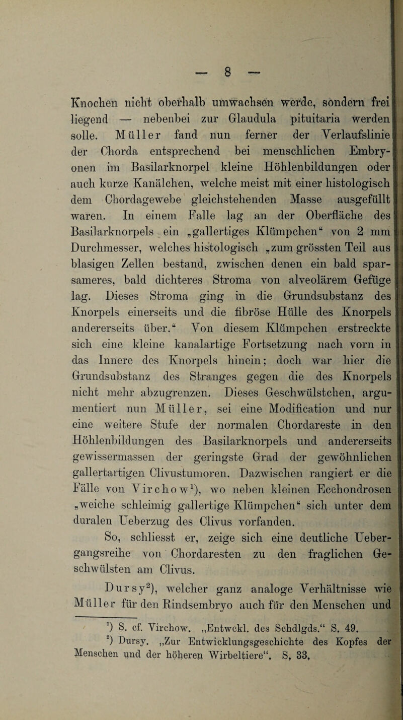 Knochen nicht oberhalb umwachsen werde, sondern frei hegend — nebenbei zur Glaudula pituitaria werden solle. Müller fand nun ferner der Verlaufslinie der Chorda entsprechend bei menschlichen Embry¬ onen im Basilarknorpel kleine Höhlenbildungen oder auch kurze Kanälchen, welche meist mit einer histologisch dem Chordagewebe gleichstehenden Masse ausgefüllt waren. In einem Falle lag an der Oberfläche des Basilarknorpels ein „gallertiges Klümpchen“ von 2 mm Durchmesser, welches histologisch „zum grössten Teil aus blasigen Zellen bestand, zwischen denen ein bald spar¬ sameres, bald dichteres Stroma von alveolärem Gefüge lag. Dieses Stroma ging in die Grundsubstanz des Knorpels einerseits und die fibröse Hülle des Knorpels andererseits über.“ Von diesem Klümpchen erstreckte sich eine kleine kanalartige Fortsetzung nach vorn in das Innere des Knorpels hinein; doch war hier die Grundsubstanz des Stranges gegen die des Knorpels nicht mehr abzugrenzen. Dieses Geschwülstchen, argu¬ mentiert nun Müller, sei eine Modification und nur eine weitere Stufe der normalen Chordareste in den Höhlenbildungen des Basilarknorpels und andererseits gewissermassen der geringste Grad der gewöhnlichen gallertartigen Clivustumoren. Dazwischen rangiert er die Fälle von Virchow1), wo neben kleinen Ecchondrosen „weiche schleimig gallertige Klümpchen“ sich unter dem duralen Ueberzug des Clivus vorfanden. So, schliesst er, zeige sich eine deutliche Ueber- gangsreihe von Chordaresten zu den fraglichen Ge¬ schwülsten am Clivus. Dursy2), welcher ganz analoge Verhältnisse wie Müller für den Bindsembryo auch für den Menschen und b S. cf. Virchow. „Entwckl. des Schdlgds.“ S. 49. 2) Dursy. „Zur Entwicklungsgeschichte des Kopfes der Menschen und der höheren Wirbeltiere“. S, 33,