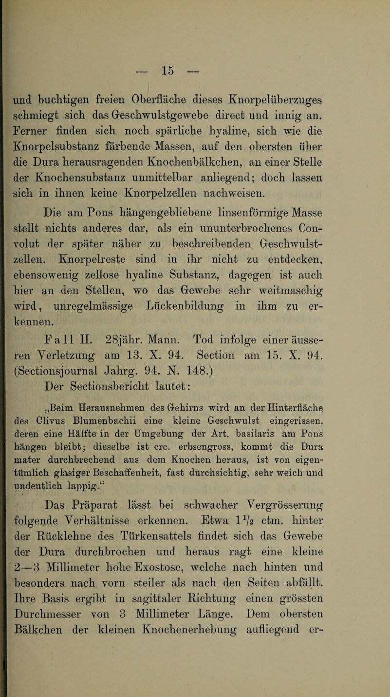 und buchtigen freien Oberfläche dieses Knorpelüberzuges schmiegt sich das Geschwulstgewebe direct und innig an. Ferner finden sich noch spärliche hyaline, sich wie die Knorpelsubstanz färbende Massen, auf den obersten über die Dura herausragenden Knochenbälkchen, an einer Stelle der Knochensubstanz unmittelbar anliegend; doch lassen sich in ihnen keine Knorpelzellen nachweisen. Die am Pons hängen gebliebene linsenförmige Masse stellt nichts anderes dar, als ein ununterbrochenes Con- volut der später näher zu beschreibenden Geschwulst¬ zellen. Knorpelreste sind in ihr nicht zu entdecken, ebensowenig zellose hyaline Substanz, dagegen ist auch hier an den Stellen, wo das Gewebe sehr weitmaschig wird, unregelmässige Lückenbildung in ihm zu er¬ kennen. Fall II. 28jähr. Mann. Tod infolge einer äusse¬ ren Verletzung am 13. X. 94. Section am 15. X. 94. (Sectionsjournal Jahrg. 94. X. 148.) Der Sectionsberieht lautet: „Beim Herausnehmen des Gehirns wird an der Hinterfläche des Clivus Blumenbachii eine kleine Geschwulst eingerissen, deren eine Hälfte in der Umgebung der Art. basilaris am Pons hängen bleibt; dieselbe ist crc. erbsengross, kommt die Dura mater durchbrechend aus dem Knochen heraus, ist von eigen¬ tümlich glasiger Beschaffenheit, fast durchsichtig, sehr weich und undeutlich lappig.“ Das Präparat lässt bei schwacher Vergrösserung folgende Verhältnisse erkennen. Etwa l1^ ctm. hinter der Rücklehne des Türkensattels findet sich das Gewebe der Dura durchbrochen und heraus ragt eine kleine 2 — 3 Millimeter hohe Exostose, welche nach hinten und besonders nach vorn steiler als nach den Seiten abfällt. Ihre Basis ergibt in sagittaler Richtung einen grössten Durchmesser von 3 Millimeter Länge. Dem obersten Bälkchen der kleinen Knochenerhebung aufliegend er-