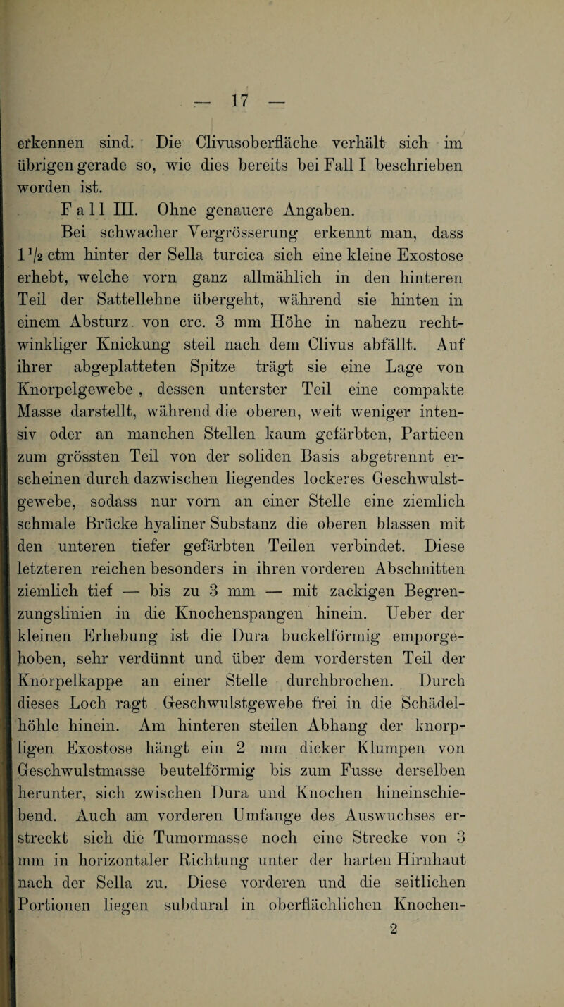 erkennen sind. Die Clivusoberfläche verhält sich im übrigen gerade so, wie dies bereits bei Fall I beschrieben worden ist. Fall III. Ohne genauere Angaben. Bei schwacher Vergrösserung erkennt man, dass 1 ^2 ctm hinter der Sella turcica sich eine kleine Exostose erhebt, welche vorn ganz allmählich in den hinteren Teil der Sattellehne übergeht, während sie hinten in einem Absturz von crc. 3 mm Höhe in nahezu recht¬ winkliger Knickung steil nach dem Clivus abfällt. Auf ihrer abgeplatteten Spitze trägt sie eine Lage von Knorpelgewebe , dessen unterster Teil eine compakte Masse darstellt, während die oberen, weit weniger inten¬ siv oder an manchen Stellen kaum gefärbten, Partieen zum grössten Teil von der soliden Basis abgetrennt er¬ scheinen durch dazwischen liegendes lockeres Geschwulst¬ gewebe, sodass nur vorn an einer Stelle eine ziemlich schmale Brücke hyaliner Substanz die oberen blassen mit den unteren tiefer gefärbten Teilen verbindet. Diese letzteren reichen besonders in ihren vorderen Abschnitten ziemlich tief — bis zu 3 mm — mit zackigen Begren¬ zungslinien in die Knochenspangen hinein. Ueber der kleinen Erhebung ist die Dura buckelförmig emporge¬ hoben, sehr verdünnt und über dem vordersten Teil der Knorpelkappe an einer Stelle durchbrochen. Durch dieses Loch ragt Geschwulstgewebe frei in die Schädel¬ höhle hinein. Am hinteren steilen Abhang der knorp¬ ligen Exostose hängt ein 2 mm dicker Klumpen von Geschwulstmasse beutelförmig bis zum Fusse derselben herunter, sich zwischen Dura und Knochen hineinschie¬ bend. Auch am vorderen Umfange des Auswuchses er¬ streckt sich die Tumormasse noch eine Strecke von 3 mm in horizontaler Richtung unter der harten Hirnhaut nach der Sella zu. Diese vorderen und die seitlichen Portionen liegen subdural in oberflächlichen Knochen- 2