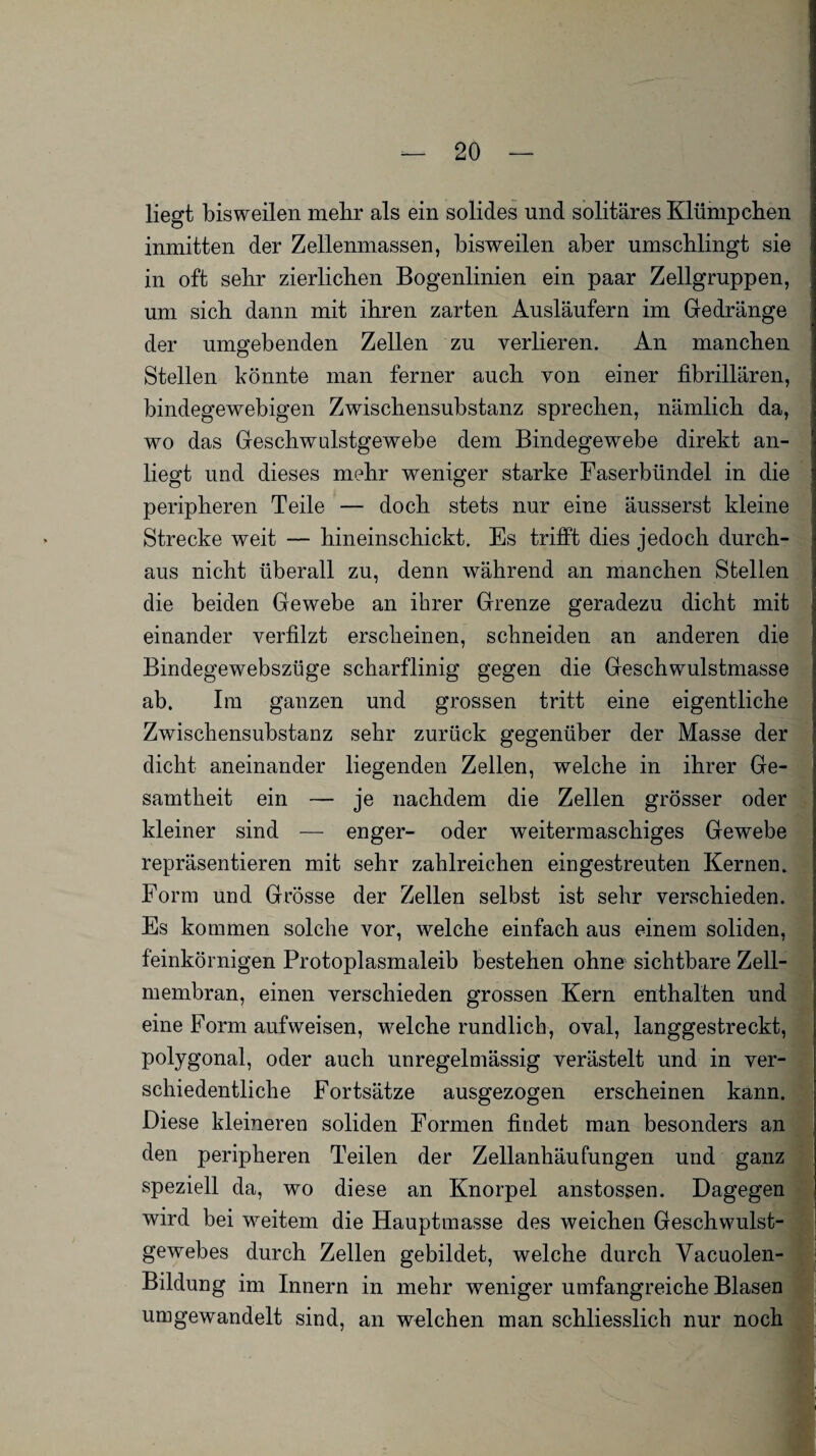 liegt bisweilen mehr als ein solides und solitäres Klümpchen inmitten der Zellenmassen, bisweilen aber umschlingt sie in oft sehr zierlichen Bogenlinien ein paar Zellgruppen, um sich dann mit ihren zarten Ausläufern im Gedränge der umgebenden Zellen zu verlieren. An manchen Stellen könnte man ferner auch von einer fibrillären, bindegewebigen Zwischensubstanz sprechen, nämlich da, wo das Geschwulstgewebe dem Bindegewebe direkt an¬ liegt und dieses mehr weniger starke Faserbündel in die peripheren Teile — doch stets nur eine äusserst kleine Strecke weit — hineinschickt. Es trifft dies jedoch durch¬ aus nicht überall zu, denn während an manchen Stellen die beiden Gewebe an ihrer Grenze geradezu dicht mit einander verfilzt erscheinen, schneiden an anderen die Bindegewebszüge scharflinig gegen die Geschwulstmasse ab. Im ganzen und grossen tritt eine eigentliche Zwischensubstanz sehr zurück gegenüber der Masse der dicht aneinander liegenden Zellen, welche in ihrer Ge¬ samtheit ein — je nachdem die Zellen grösser oder kleiner sind — enger- oder weitermaschiges Gewebe repräsentieren mit sehr zahlreichen eingestreuten Kernen. Form und Grösse der Zellen selbst ist sehr verschieden. Es kommen solche vor, welche einfach aus einem soliden, feinkörnigen Protoplasmaleib bestehen ohne sichtbare Zell¬ membran, einen verschieden grossen Kern enthalten und eine Form aufweisen, welche rundlich, oval, langgestreckt, polygonal, oder auch unregelmässig verästelt und in ver- schiedentliche Fortsätze ausgezogen erscheinen kann. Diese kleineren soliden Formen findet man besonders an den peripheren Teilen der Zellanhäufungen und ganz speziell da, wo diese an Knorpel anstossen. Dagegen wird bei weitem die Hauptmasse des weichen Geschwulst¬ gewebes durch Zellen gebildet, welche durch Vacuolen- Bildung im Innern in mehr weniger umfangreiche Blasen umgewandelt sind, an welchen man schliesslich nur noch