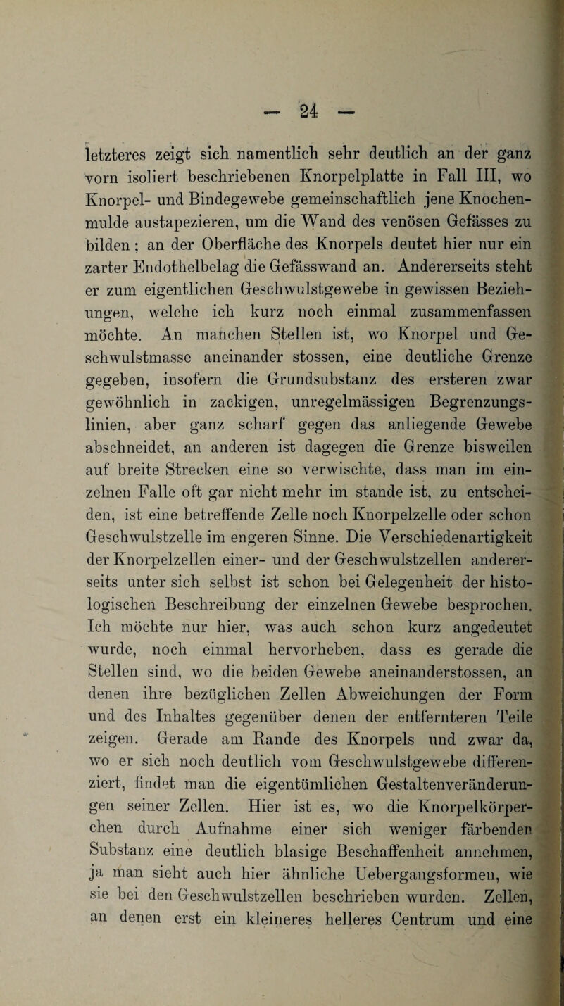 letzteres zeigt sich namentlich sehr deutlich an der ganz vorn isoliert beschriebenen Knorpelplatte in Fall III, wo Knorpel- und Bindegewebe gemeinschaftlich jene Knochen¬ mulde austapezieren, um die Wand des venösen Gefässes zu bilden; an der Oberfläche des Knorpels deutet hier nur ein zarter Endothelbelag die Gefässwand an. Andererseits steht er zum eigentlichen Geschwulstgewebe in gewissen Bezieh¬ ungen, welche ich kurz noch einmal zusammenfassen möchte. An manchen Stellen ist, wo Knorpel und Ge¬ schwulstmasse aneinander stossen, eine deutliche Grenze gegeben, insofern die Grundsubstanz des ersteren zwar gewöhnlich in zackigen, unregelmässigen Begrenzungs¬ linien, aber ganz scharf gegen das anliegende Gewebe abschneidet, an anderen ist dagegen die Grenze bisweilen auf breite Strecken eine so verwischte, dass man im ein¬ zelnen Falle oft gar nicht mehr im stände ist, zu entschei¬ den, ist eine betreffende Zelle noch Knorpelzelle oder schon Geschwulstzelle im engeren Sinne. Die Verschiedenartigkeit der Knorpelzellen einer- und der Geschwulstzellen anderer¬ seits unter sich selbst ist schon bei Gelegenheit der histo¬ logischen Beschreibung der einzelnen Gewebe besprochen. Ich möchte nur hier, was auch schon kurz angedeutet wurde, noch einmal hervorheben, dass es gerade die Stellen sind, wo die beiden Gewebe aneinanderstossen, an denen ihre bezüglichen Zellen Abweichungen der Form und des Inhaltes gegenüber denen der entfernteren Teile zeigen. Gerade am Rande des Knorpels und zwar da, wo er sich noch deutlich vom Geschwulstgewebe differen¬ ziert, findet man die eigentümlichen Gestaltenveränderun¬ gen seiner Zellen. Hier ist es, wo die Knorpelkörper¬ chen durch Aufnahme einer sich weniger färbenden Substanz eine deutlich blasige Beschaffenheit annehmen, ja man sieht auch hier ähnliche Uebergangsformen, wie sie bei den Geschwulstzellen beschrieben wurden. Zellen, an denen erst ein kleineres helleres Centrum und eine