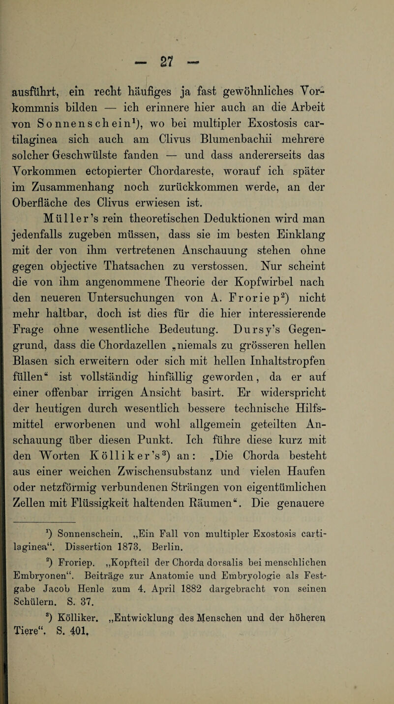 ausführt, ein recht häufiges ja fast gewöhnliches Vor¬ kommnis bilden — ich erinnere hier auch an die Arbeit von Sonnenschein1], wo bei multipler Exostosis car- tilaginea sich auch am Cliyus Blumenbachii mehrere solcher Geschwülste fanden — und dass andererseits das Vorkommen ectopierter Chordareste, worauf ich später im Zusammenhang noch zurückkommen werde, an der Oberfläche des Clivus erwiesen ist. Müller’s rein theoretischen Deduktionen wird man jedenfalls zugeben müssen, dass sie im besten Einklang mit der von ihm vertretenen Anschauung stehen ohne gegen objective Thatsachen zu verstossen. Nur scheint die von ihm angenommene Theorie der Kopf wirb el nach den neueren Untersuchungen von A. Froriep2) nicht mehr haltbar, doch ist dies für die hier interessierende Frage ohne wesentliche Bedeutung. Dursy’s Gegen¬ grund, dass die Chordazellen „niemals zu grösseren hellen Blasen sich erweitern oder sich mit hellen Inhaltstropfen füllen“ ist vollständig hinfällig geworden, da er auf einer offenbar irrigen Ansicht basirt. Er widerspricht der heutigen durch wesentlich bessere technische Hilfs¬ mittel erworbenen und wohl allgemein geteilten An¬ schauung über diesen Punkt. Ich führe diese kurz mit den Worten Kölliker’s3) an: „Die Chorda besteht aus einer weichen Zwischensubstanz und vielen Haufen oder netzförmig verbundenen Strängen von eigentümlichen Zellen mit Flüssigkeit haltenden Räumen“. Die genauere *) Sonnenschein. „Ein Fall von multipler Exostosis carti- laginea“. Dissertion 1873. Berlin. 2) Froriep. „Kopfteil der Chorda dorsalis bei menschlichen Embryonen“. Beiträge zur Anatomie und Embryologie als Fest¬ gabe Jacob Henle zum 4. April 1882 dargebracht von seinen Schülern. S. 37. a) Kölliker. Tiere“. S. 401, „Entwicklung des Menschen und der höheren