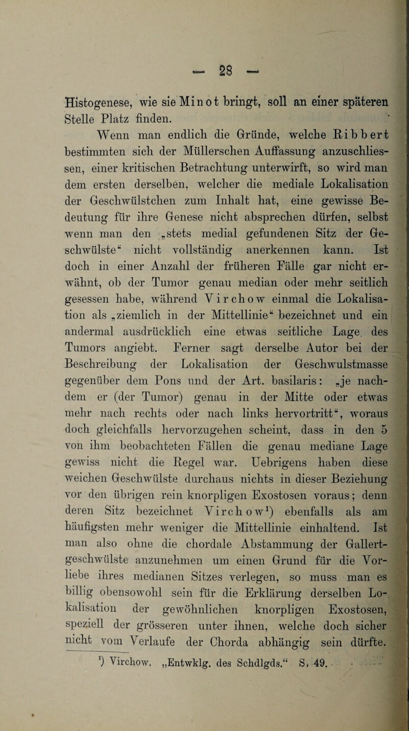 Histogenese, wie sie Min ot bringt, soll an einer späteren Stelle Platz finden. Wenn man endlich die Gründe, welche Ribbert bestimmten sich der Müllerschen Auffassung anzuschlies- sen, einer kritischen Betrachtung unterwirft, so wird man dem ersten derselben, welcher die mediale Lokalisation der Geschwülstchen zum Inhalt hat, eine gewisse Be¬ deutung für ihre Genese nicht absprechen dürfen, selbst wenn man den „stets medial gefundenen Sitz der Ge¬ schwülste“ nicht Yollständig anerkennen kann. Ist doch in einer Anzahl der früheren Fälle gar nicht er¬ wähnt, ob der Tumor genau median oder mehr seitlich gesessen habe, während Yirchow einmal die Lokalisa¬ tion als „ziemlich in der Mittellinie“ bezeichnet und ein andermal ausdrücklich eine etwas seitliche Lage, des Tumors angiebt. Ferner sagt derselbe Autor bei der Beschreibung der Lokalisation der Geschwulstmasse gegenüber dem Pons und der Art. basilaris: „je nach¬ dem er (der Tumor) genau in der Mitte oder etwas mehr nach rechts oder nach links hervortritt“, woraus doch gleichfalls hervorzugehen scheint, dass in den 5 von ihm beobachteten Fällen die genau mediane Lage gewiss nicht die Regel war. Uebrigens haben diese weichen Geschwülste durchaus nichts in dieser Beziehung vor den übrigen rein knorpligen Exostosen voraus; denn deren Sitz bezeichnet Yirchow1) ebenfalls als am häufigsten mehr weniger die Mittellinie einhaltend. Ist man also ohne die chordale Abstammung der Gallert¬ geschwülste anzunehmen um einen Grund für die Vor¬ liebe ihres medianen Sitzes verlegen, so muss man es billig obensowohl sein für die Erklärung derselben Lo¬ kalisation der gewöhnlichen knorpligen Exostosen, speziell der grösseren unter ihnen, welche doch sicher nicht vom Verlaufe der Chorda abhängig sein dürfte.