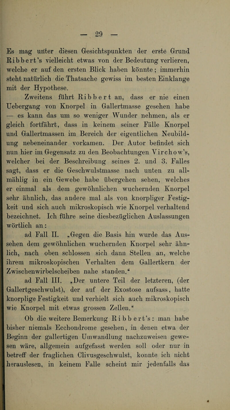 Es mag unter diesen Gesichtspunkten der erste Grund Ribbert’s vielleicht etwas von der Bedeutung verlieren, welche er auf den ersten Blick haben könnte ; immerhin steht natürlich die Thatsache gewiss im besten Einklänge mit der Hypothese. Zweitens führt Ribbert an, dass er nie einen Uebergang von Knorpel in Gallertmasse gesehen habe — es kann das um so weniger Wunder nehmen, als er gleich fortfährt, dass in keinem seiner Fälle Knorpel und Gallertmassen im Bereich der eigentlichen Neubild¬ ung nebeneinander vorkamen. Der Autor befindet sich nun hier im Gegensatz zu den Beobachtungen Yirchow’s, welcher bei der Beschreibung seines 2. und 3. Falles sagt, dass er die Geschwulstmasse nach unten zu all- mählig in ein Gewebe habe übergehen sehen, welches er einmal als dem gewöhnlichen wuchernden Knorpel sehr ähnlich, das andere mal als von knorpliger Festig¬ keit und sich auch mikroskopisch wie Knorpel verhaltend bezeichnet. Ich führe seine diesbezüglichen Auslassungen O Ö wörtlich an: ad Fall II. „Gegen die Basis hin wurde das Aus¬ sehen dem gewöhnlichen wuchernden Knorpel sehr ähn¬ lich, nach oben schlossen sich dann Stellen an, welche ihrem mikroskopischen Verhalten dem Gallertkern der Zwischenwirbelscheiben nahe standen.“ ad Fall III. „Der untere Teil der letzteren, (der Gallertgeschwulst), der auf der Exostose aufsass, hatte knorplige Festigkeit und verhielt sich auch mikroskopisch wie Knorpel mit etwas grossen Zellen.“ Ob die weitere Bemerkung Ribbert’s: man habe bisher niemals Ecchondrome gesehen, in denen etwa der Beginn der gallertigen Umwandlung nachzuweisen gewe¬ sen wäre, allgemein aufgefasst werden soll oder nur in betreff der fraglichen Clivusgeschwulst, konnte ich nicht herauslesen, in keinem Falle scheint mir jedenfalls das 0