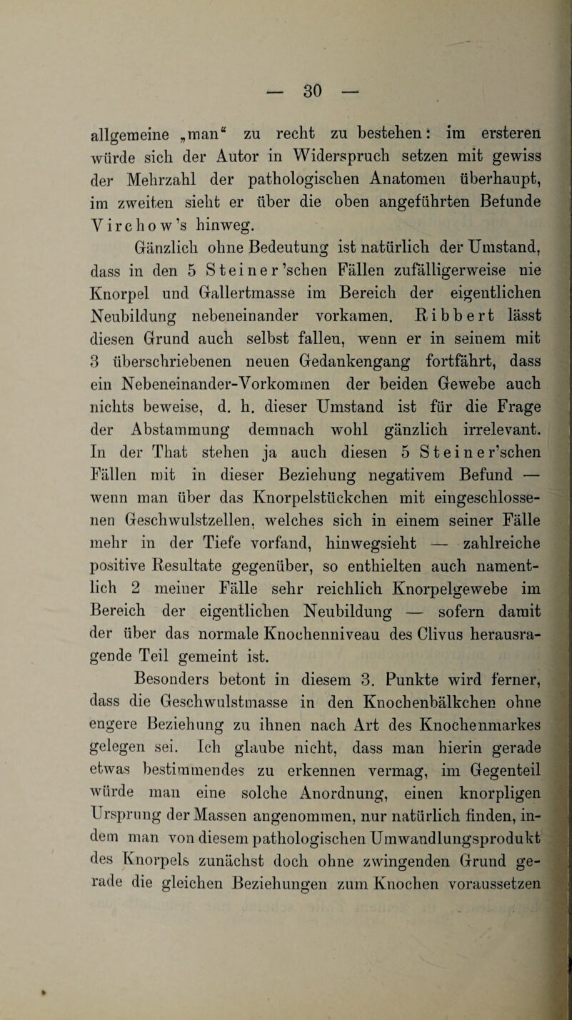allgemeine „man“ zu recht zu bestehen: im ersteren würde sich der Autor in Widerspruch setzen mit gewiss der Mehrzahl der pathologischen Anatomen überhaupt, im zweiten sieht er über die oben angeführten Befunde Virchow’s hinweg. Gänzlich ohne Bedeutung ist natürlich der Umstand, dass in den 5 S teiner’schen Fällen zufälligerweise nie Knorpel und Gallertmasse im Bereich der eigentlichen Neubildung nebeneinander vorkamen. Ribbert lässt diesen Grund auch selbst fallen, wenn er in seinem mit 3 überschriebenen neuen Gedankengang fortfährt, dass ein Nebeneinander-Vorkommen der beiden Gewebe auch nichts beweise, d. h. dieser Umstand ist für die Frage der Abstammung demnach wohl gänzlich irrelevant. In der That stehen ja auch diesen 5 Steine r’schen Fällen mit in dieser Beziehung negativem Befund — wenn man über das Knorpelstückchen mit eingeschlosse¬ nen Geschwulstzellen, welches sich in einem seiner Fälle mehr in der Tiefe vorfand, hinwegsieht — zahlreiche positive Resultate gegenüber, so enthielten auch nament¬ lich 2 meiner Fälle sehr reichlich Knorpelgewebe im Bereich der eigentlichen Neubildung — sofern damit der über das normale Knochenniveau des Clivus herausra¬ gende Teil gemeint ist. Besonders betont in diesem 3. Punkte wird ferner, dass die Geschwulstmasse in den Knochenbälkchen ohne engere Beziehung zu ihnen nach Art des Knochenmarkes gelegen sei. Ich glaube nicht, dass man hierin gerade etwas bestimmendes zu erkennen vermag, im Gegenteil würde man eine solche Anordnung, einen knorpligen Ursprung der Massen angenommen, nur natürlich finden, in¬ dem man von diesem pathologischen Umwandlungsprodukt des Knorpels zunächst doch ohne zwingenden Grund ge¬ rade die gleichen Beziehungen zum Knochen voraussetzen