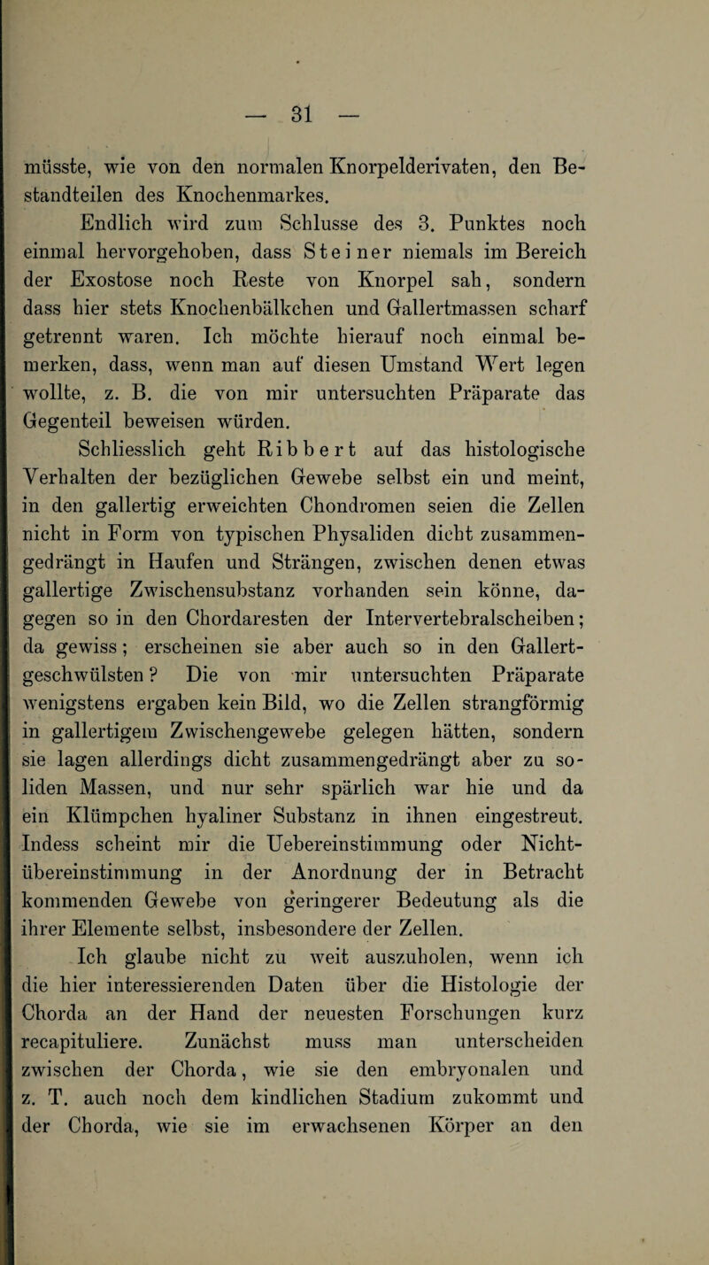 müsste, wie von den normalen Knorpelderiyaten, den Be¬ standteilen des Knochenmarkes. Endlich wird zum Schlüsse des 3. Punktes noch einmal hervorgehoben, dass Steiner niemals im Bereich der Exostose noch Reste von Knorpel sah, sondern dass hier stets Knochenbälkchen und Gallertmassen scharf getrennt waren. Ich möchte hierauf noch einmal be¬ merken, dass, wenn man auf diesen Umstand Wert legen wollte, z. B. die von mir untersuchten Präparate das Gegenteil beweisen würden. Schliesslich geht Ribbert auf das histologische Verhalten der bezüglichen Gewebe selbst ein und meint, in den gallertig erweichten Chondromen seien die Zellen nicht in Form von typischen Physaliden dicht zusammen¬ gedrängt in Haufen und Strängen, zwischen denen etwas gallertige Zwischensubstanz vorhanden sein könne, da¬ gegen so in den Chordaresten der Inter vertebralscheiben; da gewiss; erscheinen sie aber auch so in den Gallert¬ geschwülsten ? Die von mir untersuchten Präparate wenigstens ergaben kein Bild, wo die Zellen strangförmig in gallertigem Zwischengewebe gelegen hätten, sondern sie lagen allerdings dicht zusammengedrängt aber zu so¬ liden Massen, und nur sehr spärlich war hie und da ein Klümpchen hyaliner Substanz in ihnen eingestreut. Indess scheint mir die Uebereinstimmung oder Nicht¬ übereinstimmung in der Anordnung der in Betracht kommenden Gewebe von geringerer Bedeutung als die ihrer Elemente selbst, insbesondere der Zellen. Ich glaube nicht zu weit auszuholen, wenn ich die hier interessierenden Daten über die Histologie der Chorda an der Hand der neuesten Forschungen kurz recapituliere. Zunächst muss man unterscheiden zwischen der Chorda, wie sie den embryonalen und z. T. auch noch dem kindlichen Stadium zukommt und der Chorda, wie sie im erwachsenen Körper an den