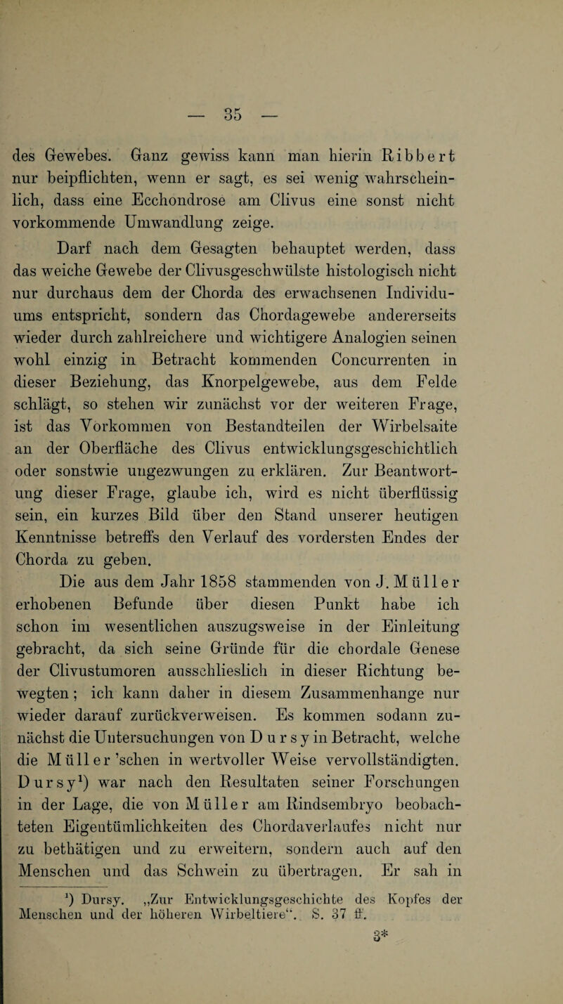 des Gewebes. Ganz gewiss kann man hierin Ribbert nur beipflichten, wenn er sagt, es sei wenig wahrschein¬ lich, dass eine Ecchondrose am Clivus eine sonst nicht vorkommende Umwandlung zeige. Darf nach dem Gesagten behauptet werden, dass das weiche Gewebe der Clivusgeschwülste histologisch nicht nur durchaus dem der Chorda des erwachsenen Individu¬ ums entspricht, sondern das Chordagewebe andererseits wieder durch zahlreichere und wichtigere Analogien seinen wohl einzig in Betracht kommenden Concurrenten in dieser Beziehung, das Knorpelgewebe, aus dem Felde schlägt, so stehen wir zunächst vor der weiteren Frage, ist das Vorkommen von Bestandteilen der Wirbelsaite an der Oberfläche des Clivus entwicklungsgeschichtlich oder sonstwie ungezwungen zu erklären. Zur Beantwort¬ ung dieser Frage, glaube ich, wird es nicht überflüssig sein, ein kurzes Bild über den Stand unserer heutigen Kenntnisse betreffs den Verlauf des vordersten Endes der Chorda zu geben. Die aus dem Jahr 1858 stammenden von J. Müll er erhobenen Befunde über diesen Punkt habe ich schon im wesentlichen auszugsweise in der Einleitung gebracht, da sich seine Gründe für die chordale Genese der Clivustumoren aussehlieslieh in dieser Richtung be¬ wegten ; ich kann daher in diesem Zusammenhänge nur wieder darauf zurückverweisen. Es kommen sodann zu¬ nächst die Untersuchungen von D u r s y in Betracht, welche die Müller’schen in wertvoller Weise vervollständigten. Dursy1) war nach den Resultaten seiner Forschungen in der Lage, die von Müller am Rindsembryo beobach¬ teten Eigentümlichkeiten des Chordaverlaufes nicht nur zu bethätigen und zu erweitern, sondern auch auf den Menschen und das Schwein zu übertragen. Er sah in J Dursy. „Zur Entwicklungsgeschichte des Kopfes der Menschen und der höheren Wirbeltiere1*. S. 37 ff. 3*