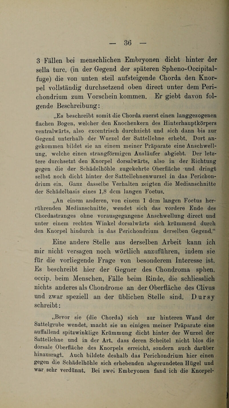 3 Fällen bei menschlichen Embryonen dicht hinter der sella turc. (in der Gegend der späteren Spheno-Occipital- fuge) die von unten steil aufsteigende Chorda den Knor¬ pel vollständig durchsetzend oben direct unter dem Peri- chondrium zum Vorschein kommen. Er giebt davon fol¬ gende Beschreibung: „Es beschreibt somit die Chorda zuerst einen langgezogenen flachen Bogen, welcher den Knochenkern des Hinterhauptkörpers ventralwärts, also excentrisch durchzieht und sich dann bis zur Gegend unterhalb der Wurzel der Sattellehne erhebt. Dort an* gekommen bildet sie an einem meiner Präparate eine Anschwell¬ ung, welche einen strangförmigen Ausläufer abgiebt. Der letz¬ tere durchsetzt den Knorpel dorsalwärts, also in der Richtung gegen die der Schädelhöhle zugekehrte Oberfläche und dringt selbst noch dicht hinter der Sattellehnenwurzel in das Perichon- drium ein. Ganz dasselbe Verhalten zeigten die Medianschnitte der Schädelbasis eines 1,8 dem langen Foetus. „An einem anderen, von einem 1 dem langen Foetus her- rührenden Medianschnitte, wendet sich das vordere Ende des Chordastranges ohne vorausgegangene Anschwellung direct und unter einem rechten Winkel dorsalwärts sich krümmend durch den Knorpel hindurch in das Perichondrium derselben Gegend.“ Eine andere Stelle aus derselben Arbeit kann ich mir nicht versagen noch wörtlich anzuführen, indem sie für die vorliegende Frage von besonderem Interesse ist. Es beschreibt hier der Gegner des Chondroma sphen. occip. beim Menschen, Fälle beim Rinde, die schliesslich nichts anderes als Chondrome an der Oberfläche des Clivus und zwar speziell an der üblichen Stelle sind. Dursy schreibt: „Bevor sie (die Chorda) sich zur hinteren Wand der Sattelgrube wendet, macht sie an einigen meiner Präparate eine auffallend spitzwinklige Krümmung dicht hinter der Wurzel der Sattellehne und in der Art, dass deren Scheitel nicht blos die dorsale Oberfläche des Knorpels erreicht, sondern auch darüber hinausragt. Auch bildete deshalb das Perichondrium hier einen gegen die Schädelhöhle sich erhebenden abgerundeten Hügel und war sehr verdünnt. Bei zwei Embryonen fand ich die Knorpel-