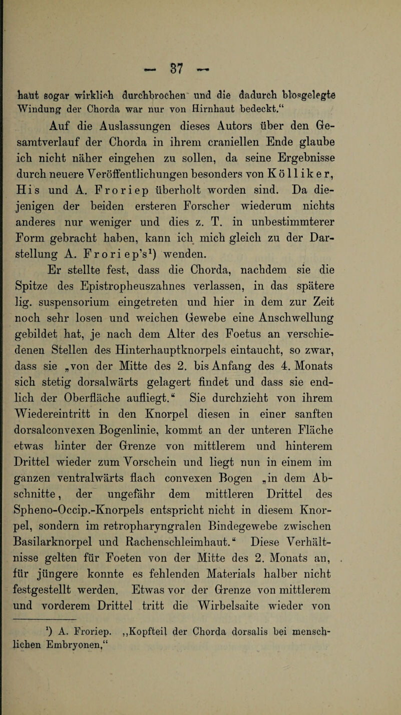 haut sogar wirklich durchbrochen und die dadurch biosgelegte Windung der Chorda war nur von Hirnhaut bedeckt.“ Auf die Auslassungen dieses Autors über den Ge¬ samtverlauf der Chorda in ihrem craniellen Ende glaube ich nicht näher eingehen zu sollen, da seine Ergebnisse durch neuere V eröffentlichungen besonders von Kölliker, His und A. Froriep überholt worden sind. Da die¬ jenigen der beiden ersteren Forscher wiederum nichts anderes nur weniger und dies z. T. in unbestimmterer Form gebracht haben, kann ich mich gleich zu der Dar¬ stellung A. Froriep’s1) wenden. Er stellte fest, dass die Chorda, nachdem sie die Spitze des Epistroplieuszahnes verlassen, in das spätere lig. Suspensorium eingetreten und hier in dem zur Zeit noch sehr losen und weichen Gewebe eine Anschwellung gebildet hat, je nach dem Alter des Foetus an verschie¬ denen Stellen des Hinterhauptknorpels eintaucht, so zwar, dass sie „von der Mitte des 2. bis Anfang des 4. Monats sich stetig dorsalwärts gelagert findet und dass sie end¬ lich der Oberfläche aufliegt.“ Sie durchzieht von ihrem Wiedereintritt in den Knorpel diesen in einer sanften dorsalconvexen Bogenlinie, kommt an der unteren Fläche etwas hinter der Grenze von mittlerem und hinterem Drittel wieder zum Vorschein und liegt nun in einem im ganzen ventralwärts flach convexen Bogen „in dem Ab¬ schnitte , der ungefähr dem mittleren Drittel des Spheno-Occip.-Knorpels entspricht nicht in diesem Knor¬ pel, sondern im retropharyngralen Bindegewebe zwischen Basilarknorpel und Rachenschleimhaut.“ Diese Verhält¬ nisse gelten für Foeten von der Mitte des 2. Monats an, für jüngere konnte es fehlenden Materials halber nicht festgestellt werden. Etwas vor der Grenze von mittlerem und vorderem Drittel tritt die Wirbelsaite wieder von x) A. Froriep. ,,Kopfteil der Chorda dorsalis bei mensch¬ lichen Embryonen,“