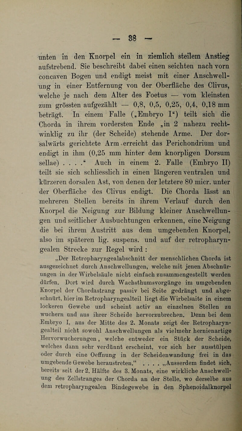 aufstrebend. Sie beschreibt dabei einen seichten nach vorn concaven Bogen und endigt meist mit einer Anschwell¬ ung in einer Entfernung von der Oberfläche des Cliyus, welche je nach dem Alter des Foetus — vom kleinsten zum grössten aufgezählt — 0,8, 0,5, 0,25, 0,4, 0,18 mm beträgt. In einem Falle („Embryo I“) teilt sich die Chorda in ihrem vordersten Ende „in 2 nahezu recht¬ winklig zu ihr (der Scheide) stehende Arme. Der dor- salwärts gerichtete Arm erreicht das Perichondrium und endigt in ihm (0,25 mm hinter dem knorpligen Dorsum sellae) . . . .“ Auch in einem 2. Falle (Embryo II) teilt sie sich schliesslich in einen längeren ventralen und kürzeren dorsalen Ast, von denen der letztere 80 micr. unter der Oberfläche des Clivus endigt. Die Chorda lässt an mehreren Stellen bereits in ihrem Verlauf durch den Knorpel die Neigung zur Bildung kleiner Anschwellun¬ gen und seitlicher Ausbuchtungen erkennen, eine Neigung die bei ihrem Austritt aus dem umgebenden Knorpel, also im späteren lig. suspens. und auf der retropharyn¬ gealen Strecke zur Regel wird : „Der Retropharyngealabschnitt der menschlichen Chorda ist ausgezeichnet durch Anschwellungen, welche mit jenen Abschnür¬ ungen in der Wirbelsäule nicht einfach zusammengestellt werden dürfen. Dort wird durch Wachsthums Vorgänge im umgebenden Knorpel der Chordastrang passiv bei Seite gedrängt und abge¬ schnürt, hier im Retropharyngealteil liegt die Wirbelsaite in einem lockeren Gewebe und scheint activ an einzelnen Stellen zu wuchern und aus ihrer Scheide hervorzubrechen. Denn bei dem Embryo I, aus der Mitte des 2. Monats zeigt der Retropharyn¬ gealteil nicht sowohl Anschwellungen als vielmehr hernienartige Hervorwucherungen, welche entweder ein Stück der Scheide, welches dann sehr verdünnt erscheint, vor sich her ausstülpen oder durch eine Oeffnung in der Scheidenwandung frei in das umgebende Gewebe heraustreten.“ .... „Ausserdem findet sich, bereits seit der 2. Hälfte des 3. Monats, eine wirkliche Anschwell¬ ung des Zellstranges der Chorda an der Stelle, wo derselbe aus dem retropharyngealen Bindegewebe in den Sphenoidalknorpel