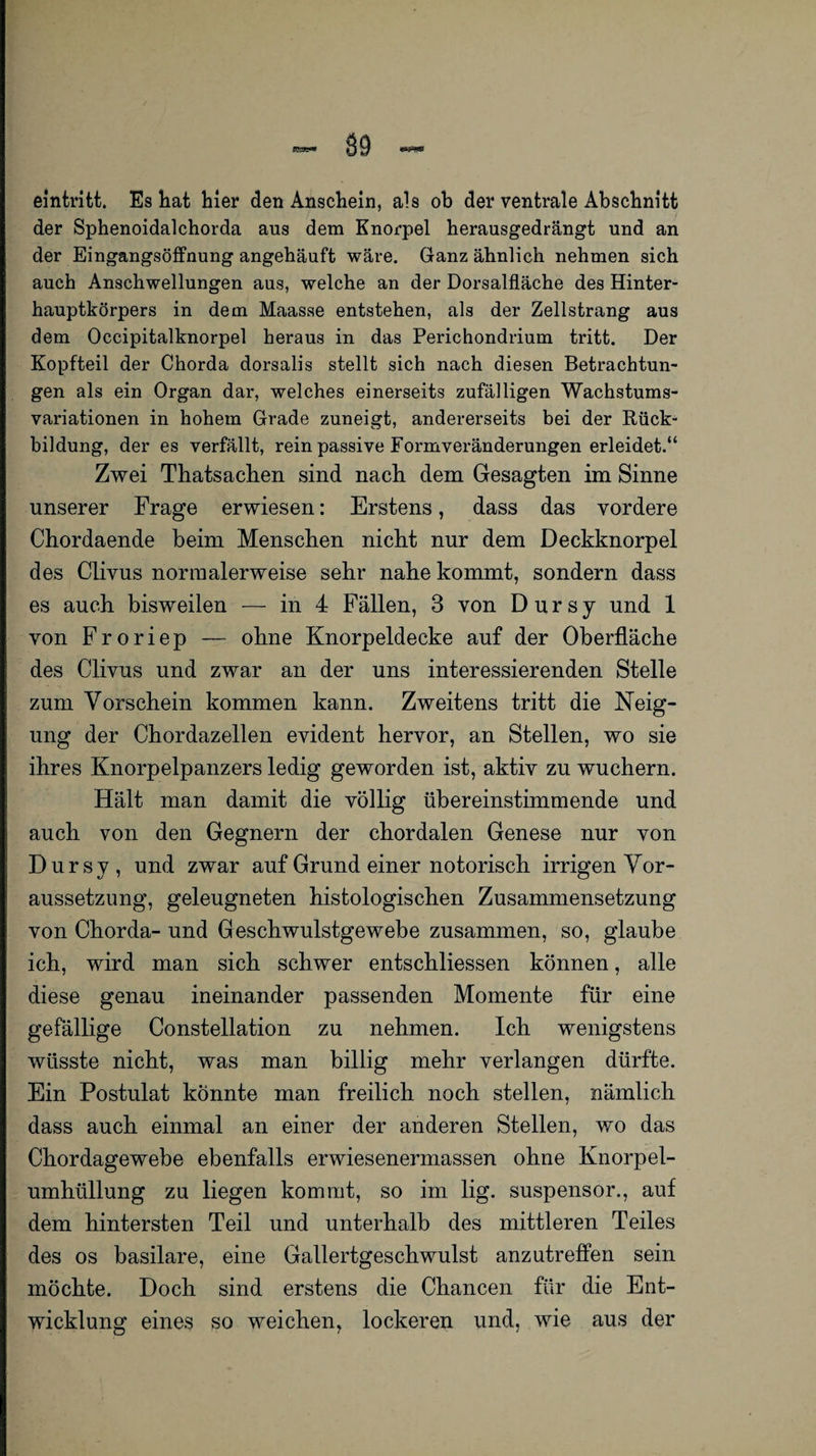 89 eintritt. Es hat hier den Anschein, als ob der ventrale Abschnitt der Sphenoidalchorda aus dem Knorpel herausgedrängt und an der Eingangsöffnung angehäuft wäre. Ganz ähnlich nehmen sich auch Anschwellungen aus, welche an der Dorsalfläche des Hinter¬ hauptkörpers in dem Maasse entstehen, als der Zellstrang aus dem Occipitalknorpel heraus in das Perichondrium tritt. Der Kopfteil der Chorda dorsalis stellt sich nach diesen Betrachtun¬ gen als ein Organ dar, welches einerseits zufälligen Wachstums¬ variationen in hohem Grade zuneigt, andererseits bei der Rück¬ bildung, der es verfällt, rein passive Formveränderungen erleidet.“ Zwei Thatsachen sind nach dem Gesagten im Sinne unserer Frage erwiesen: Erstens, dass das vordere Chordaende beim Menschen nicht nur dem Deckknorpel des Clivus normalerweise sehr nahe kommt, sondern dass es auch bisweilen — in 4 Fällen, 3 von D u r s y und 1 von Froriep — ohne Knorpeldecke auf der Oberfläche des Clivus und zwar an der uns interessierenden Stelle zum Vorschein kommen kann. Zweitens tritt die Neig¬ ung der Chordazellen evident hervor, an Stellen, wo sie ihres Knorpelpanzers ledig geworden ist, aktiv zu wuchern. Hält man damit die völlig übereinstimmende und auch von den Gegnern der chordalen Genese nur von Dursy, und zwar auf Grund einer notorisch irrigen Vor¬ aussetzung, geleugneten histologischen Zusammensetzung von Chorda- und Geschwulstgewebe zusammen, so, glaube ich, wird man sich schwer entschliessen können, alle diese genau ineinander passenden Momente für eine gefällige Constellation zu nehmen. Ich wenigstens wüsste nicht, was man billig mehr verlangen dürfte. Ein Postulat könnte man freilich noch stellen, nämlich dass auch einmal an einer der anderen Stellen, wo das Chordagewebe ebenfalls erwiesenermassen ohne Knorpel¬ umhüllung zu liegen kommt, so im lig. suspensor., auf dem hintersten Teil und unterhalb des mittleren Teiles des os basilare, eine Gallertgeschwulst anzutreffen sein möchte. Doch sind erstens die Chancen für die Ent¬ wicklung eines so weichen, lockeren und, wie aus der