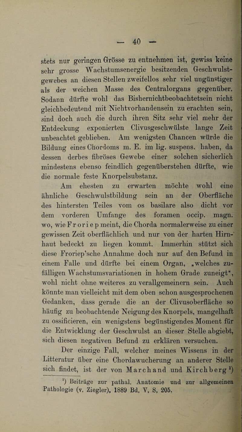 stets nur geringen Grösse zu entnehmen ist, gewiss keine sehr grosse Wachstumsenergie besitzenden Geschwulst¬ gewebes an diesen Stellen zweifellos sehr viel ungünstiger als der weichen Masse des Centralorgans gegenüber. Sodann dürfte wohl das Bishernichtbeobachtetsein nicht gleichbedeutend mit Nichtvorhandensein zu erachten sein, sind doch auch die durch ihren Sitz sehr viel mehr der Entdeckung exponierten Cliyusgesckwülste lange Zeit unbeachtet geblieben. Am wenigsten Chancen würde die Bildung eines Chordoms m. E. im lig. suspens. haben, da dessen derbes fibröses Gewebe einer solchen sicherlich mindestens ebenso feindlich gegenüberstehen dürfte, wie die normale feste Knorpelsubstanz. Am ehesten zu erwarten möchte wohl eine ähnliche Geschwulsthildung sein an der Oberfläche des hintersten Teiles vom os basilare also dicht vor dem vorderen Umfange des foramen occip. magn. wo, wie Fr or i e p meint, die Chorda normalerweise zu einer gewissen Zeit oberflächlich und nur von der harten Hirn¬ haut bedeckt zu liegen kommt. Immerhin stützt sich diese Froriep’sclie Annahme doch nur auf den Befund in einem Falle und dürfte bei einem Organ, „welches zu¬ fälligen Wachstumsyariationen in hohem Grade zuneigt“, wohl nicht ohne weiteres zu verallgemeinern sein. Auch könnte man vielleicht mit dem oben schon ausgesprochenen Gedanken, dass gerade die an der Clivusoberfläche so häufig zu beobachtende Neigung des Knorpels, mangelhaft zu ossificieren, ein wenigstens begünstigendes Moment für die Entwicklung der Geschwulst an dieser Stelle abgiebt, sich diesen negativen Befund zu erklären versuchen. Der einzige Fall, welcher meines Wissens in der Bitteratur über eine Chordawucherung an anderer Stelle sich findet, ist der von Marchand und Kirchberg1) *) Beiträge zur pathal. Anatomie und zur allgemeinen Pathologie (v. Ziegler). 1889 Bd. Y. S. 205.