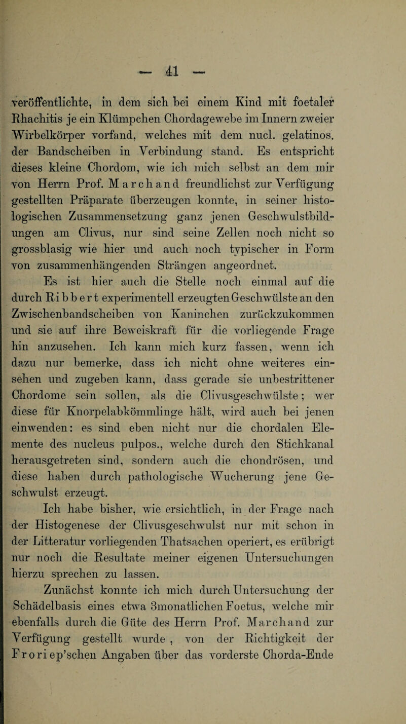 veröffentlichte, in dem sich hei einem Kind mit foetaler Rhachitis je ein Klümpchen Chordagewebe im Innern zweier Wirbelkörper vorfand, welches mit dem nucl. gelatinös, der Bandscheiben in Verbindung stand. Es entspricht dieses kleine Chordom, wie ich mich selbst an dem mir von Herrn Prof. March and freundlichst zur Verfügung gestellten Präparate überzeugen konnte, in seiner histo¬ logischen Zusammensetzung ganz jenen Geschwulstbild¬ ungen am Clivus, nur sind seine Zellen noch nicht so grossblasig wie hier und auch noch typischer in Form von zusammenhängenden Strängen angeordnet. Es ist hier auch die Stelle noch einmal auf die durch Ri b b er t experimentell erzeugten Geschwülste an den Zwischenbandscheiben von Kaninchen zurückzukommen und sie auf ihre Beweiskraft für die vorliegende Frage hin anzusehen. Ich kann mich kurz fassen, wenn ich dazu nur bemerke, dass ich nicht ohne weiteres ein- sehen und zugeben kann, dass gerade sie unbestrittener Chordome sein sollen, als die Clivusgeschwülste; wer diese für Knorpelabkömmlinge hält, wird auch bei jenen einwenden: es sind eben nicht nur die chordalen Ele¬ mente des nucleus pulpos., welche durch den Stichkanal herausgetreten sind, sondern auch die chondrösen, und diese haben durch pathologische Wucherung jene Ge¬ schwulst erzeugt. Ich habe bisher, wrie ersichtlich, in der Frage nach der Histogenese der Clivusgeschwulst nur mit schon in der Litteratur vorliegenden Thatsachen operiert, es erübrigt nur noch die Resultate meiner eigenen Untersuchungen hierzu sprechen zu lassen. Zunächst konnte ich mich durch Untersuchung der Schädelbasis eines etwa 3monatlichen Foetus, wrelche mir ebenfalls durch die Güte des Herrn Prof. March and zur Verfügung gestellt wurde , von der Richtigkeit der Fr ori ep’schen Angaben über das vorderste Chorda-Ende