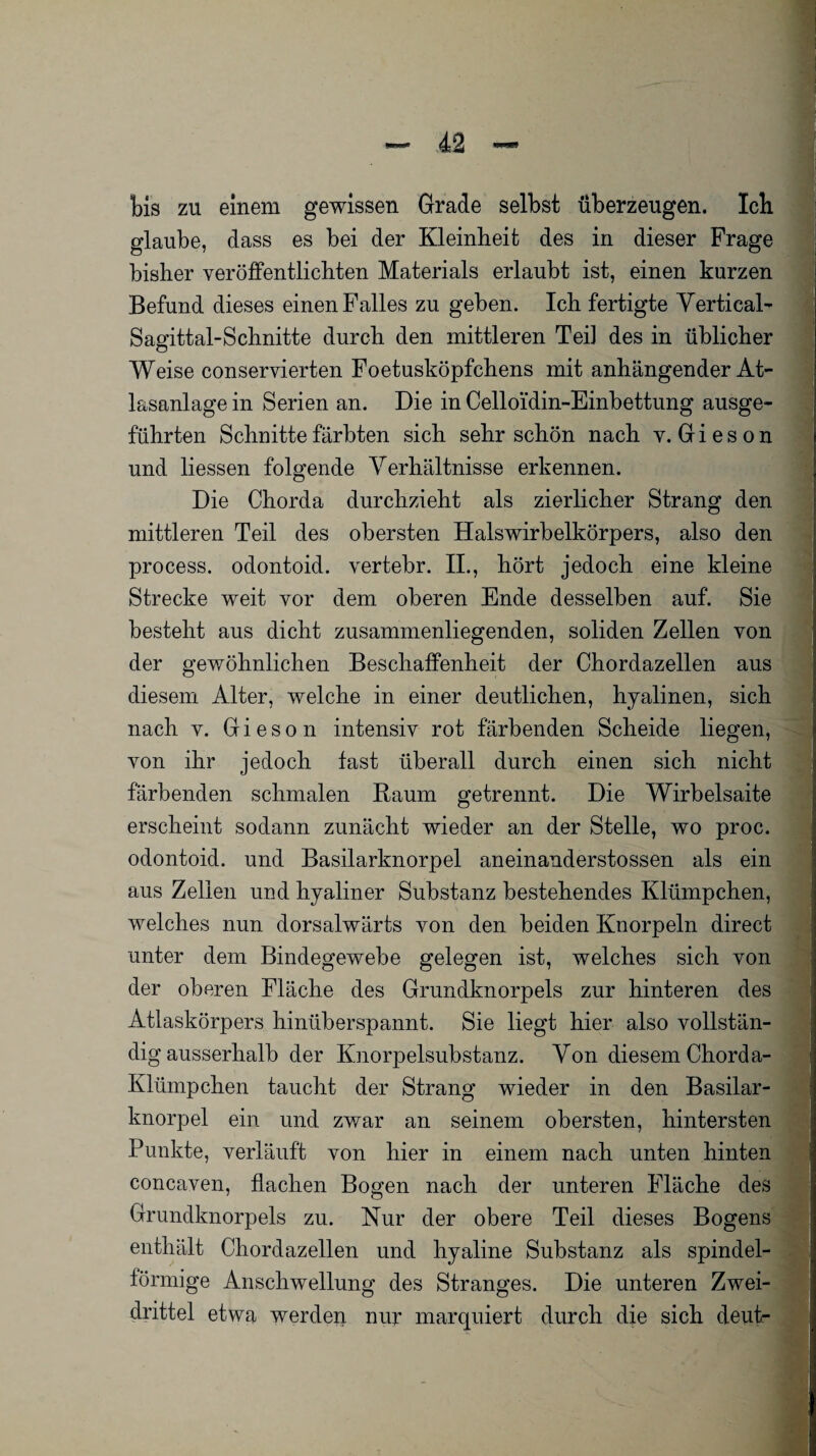 bis zu einem gewissen Grade selbst überzeugen. Ich glaube, dass es bei der Kleinheit des in dieser Frage bisher veröffentlichten Materials erlaubt ist, einen kurzen Befund dieses einen Falles zu geben. Ich fertigte Vertical- Sagittal-Schnitte durch den mittleren TeiJ des in üblicher Weise conservierten Foetusköpfchens mit anhängender At¬ lasanlage in Serien an. Die in Celloidin-Einbettung ausge¬ führten Schnitte färbten sich sehr schön nach v. G i e s o n und liessen folgende Verhältnisse erkennen. Die Chorda durchzieht als zierlicher Strang den mittleren Teil des obersten Halswirbelkörpers, also den process. odontoid. vertebr. II., hört jedoch eine kleine Strecke weit vor dem oberen Ende desselben auf. Sie besteht aus dicht zusammenliegenden, soliden Zellen von der gewöhnlichen Beschaffenheit der Chordazellen aus diesem Alter, welche in einer deutlichen, hyalinen, sich nach v. Gieson intensiv rot färbenden Scheide liegen, von ihr jedoch fast überall durch einen sich nicht färbenden schmalen Raum getrennt. Die Wirbelsaite erscheint sodann zunächt wieder an der Stelle, wo proc. odontoid. und Basilarknorpel aneinanderstossen als ein aus Zellen und hyaliner Substanz bestehendes Klümpchen, welches nun dorsalwärts von den beiden Knorpeln direct unter dem Bindegewebe gelegen ist, welches sich von der oberen Fläche des Grundknorpels zur hinteren des Atlaskörpers hinüberspannt. Sie liegt hier also vollstän¬ dig ausserhalb der Knorpelsubstanz. Von diesem Chorda- Klümpchen taucht der Strang wieder in den Basilar¬ knorpel ein und zwar an seinem obersten, hintersten Punkte, verläuft von hier in einem nach unten hinten concaven, flachen Bogen nach der unteren Fläche des Grundknorpels zu. Nur der obere Teil dieses Bogens enthält Chordazellen und hyaline Substanz als spindel¬ förmige Anschwellung des Stranges. Die unteren Zwei¬ drittel etwa werden nur marquiert durch die sich deut-