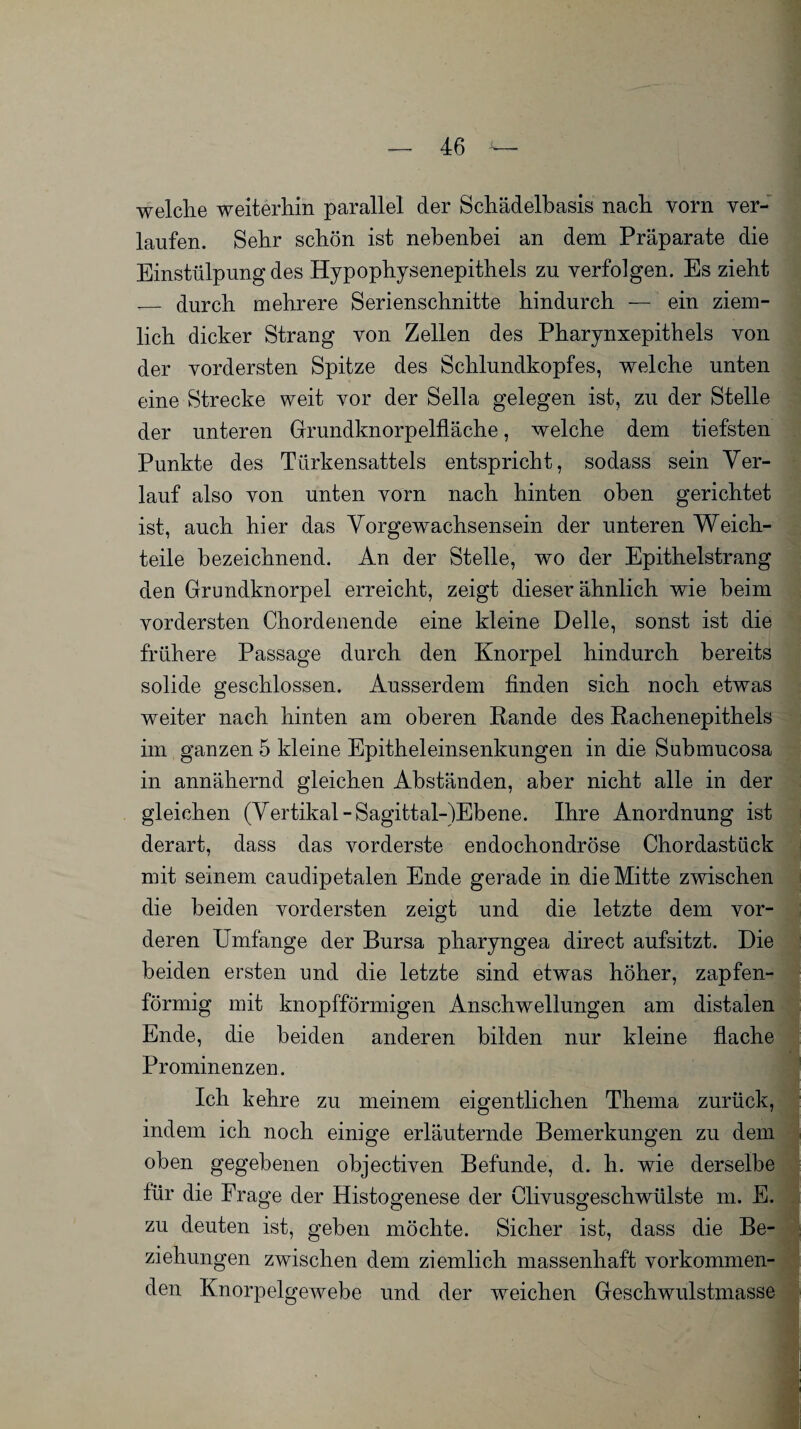 welche weiterhin parallel der Schädelbasis nach vorn ver¬ laufen. Sehr schön ist nebenbei an dem Präparate die Einstülpung des Hypophysenepithels zu verfolgen. Es zieht __ durch mehrere Serienschnitte hindurch — ein ziem¬ lich dicker Strang von Zellen des Pharynxepithels von der vordersten Spitze des Schlundkopfes, welche unten eine Strecke weit vor der Sella gelegen ist, zu der Stelle der unteren Grundknorpelfläche, welche dem tiefsten Punkte des Türkensattels entspricht, sodass sein Ver¬ lauf also von unten vorn nach hinten oben gerichtet ist, auch hier das Vorgewachsensein der unteren Weich¬ teile bezeichnend. An der Stelle, wo der Epithelstrang den Grundknorpel erreicht, zeigt dieser ähnlich wie beim vordersten Chordenende eine kleine Delle, sonst ist die frühere Passage durch den Knorpel hindurch bereits solide geschlossen. Ausserdem finden sich noch etwas weiter nach hinten am oberen Rande des Rachenepithels im ganzen 5 kleine Epitheleinsenkungen in die Submucosa in annähernd gleichen Abständen, aber nicht alle in der gleichen (Vertikal -Sagittal-)Ebene. Ihre Anordnung ist derart, dass das vorderste endochondröse Chordastück mit seinem caudipetalen Ende gerade in die Mitte zwischen die beiden vordersten zeigt und die letzte dem vor¬ deren Umfänge der Bursa pharyngea direct aufsitzt. Die beiden ersten und die letzte sind etwas höher, zapfen- förnhg mit knopfförmigen Anschwellungen am distalen Ende, die beiden anderen bilden nur kleine flache Prominenzen. Ich kehre zu meinem eigentlichen Thema zurück, indem ich noch einige erläuternde Bemerkungen zu dem oben gegebenen objectiven Befunde, d. h. wie derselbe für die Frage der Histogenese der Clivusgescliwülste m. E. zu deuten ist, geben möchte. Sicher ist, dass die Be¬ ziehungen zwischen dem ziemlich massenhaft vorkommen¬ den Knorpelgewebe und der weichen Geschwulstmasse