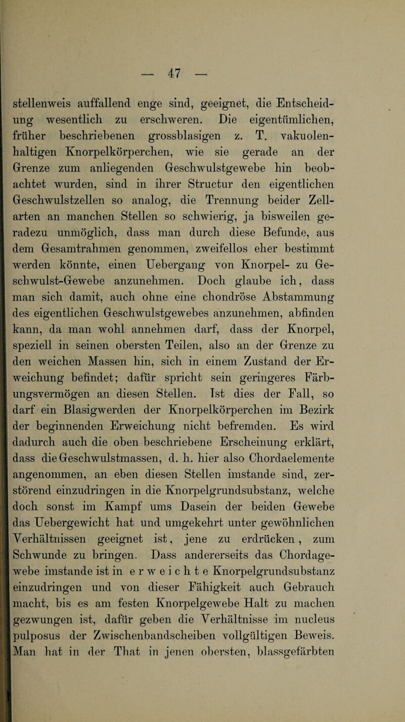 stellenweis auffallend enge sind, geeignet, die Entscheid¬ ung wesentlich zu erschweren. Die eigentümlichen, früher beschriebenen grossblasigen z. T. vakuolen¬ haltigen Knorpelkörperchen, wie sie gerade an der Grenze zum anliegenden Geschwulstgewebe hin beob¬ achtet wurden, sind in ihrer Structur den eigentlichen Geschwulstzellen so analog, die Trennung beider Zell¬ arten an manchen Stellen so schwierig, ja bisweilen ge¬ radezu unmöglich, dass man durch diese Befunde, aus dem Gesamtrahmen genommen, zweifellos eher bestimmt werden könnte, einen Uebergang von Knorpel- zu Ge¬ schwulst-Gewebe anzunehmen. Doch glaube ich, dass man sich damit, auch ohne eine chondröse Abstammung des eigentlichen Geschwulstgewebes anzunehmen, ahfinden kann, da man wohl annehmen darf, dass der Knorpel, speziell in seinen obersten Teilen, also an der Grenze zu den weichen Massen hin, sich in einem Zustand der Er¬ weichung befindet; dafür spricht sein geringeres Färb¬ ungsvermögen an diesen Stellen. Tst dies der Fall, so darf ein Blasigwerden der Knorpelkörperchen im Bezirk der beginnenden Erweichung nicht befremden. Es wird dadurch auch die oben beschriebene Erscheinung erklärt, dass die Geschwulstmassen, d. h. hier also Chordaelemente angenommen, an eben diesen Stellen imstande sind, zer¬ störend einzudringen in die Knorpelgrundsubstanz, welche doch sonst im Kampf ums Dasein der beiden Gewebe das Uebergewicht hat und umgekehrt unter gewöhnlichen Verhältnissen geeignet ist, jene zu erdrücken, zum Schwunde zu bringen. Dass andererseits das Chordage¬ webe imstande ist in erweichte Knorpelgrundsubstanz einzudringen und von dieser Fähigkeit auch Gebrauch macht, bis es am festen Knorpelgewebe Halt zu machen gezwungen ist, dafür geben die Verhältnisse im nucleus pulposus der Zwischenbandscheiben vollgültigen Beweis. Man hat in der That in jenen obersten, blassgefärbten