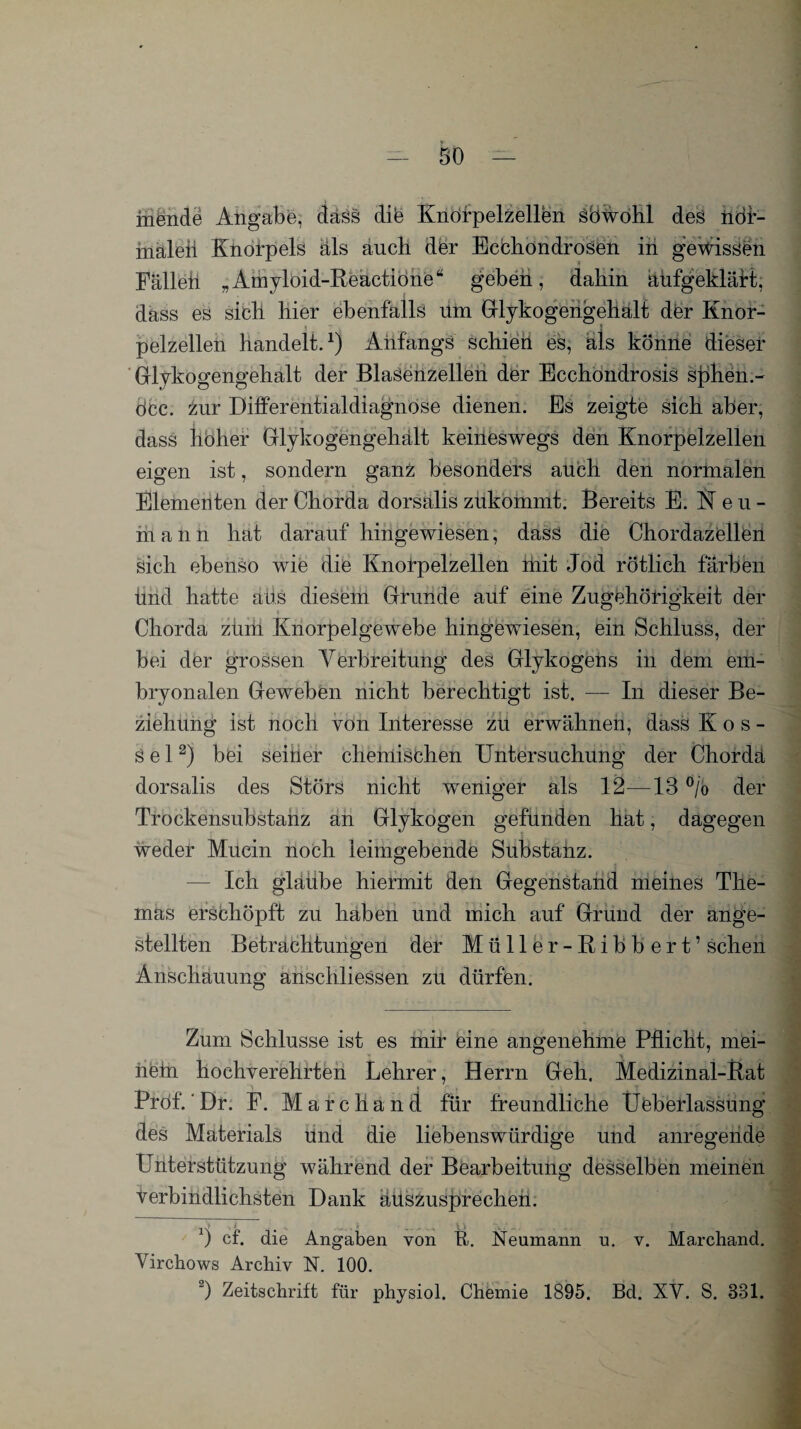 hiende Angabe, dass dib Knöfpelzellen SÖWohl des ncff- inaleii Knorpels als auch der Ecchöndrosen in gewissen Fällen „Amyloid-Reactione“ geben, dahin aufgeklärt, dass es sich hier ebenfalls um Glykogengeliält der Knor- ' | pelzellen handelt.1) Anfangs schien es, als könne dieser Glykogengehalt der Blasenzellen der Ecchondrosis sphen.- öcc. zur Differentialdiagnose dienen. Es zeigte sich aber, t i dass hoher Glykogengehält keineswegs den Knorpelzellen eigen ist, sondern ganz besonders auch den normalen Elementen der Chorda dorsalis zukommt. Bereits E. leu- mann hat darauf hingewiesen, dass die Chordazellen sich ebenso wie die Knorpelzellen ihit Jod rötlich färben ünd hatte aus diesem Grunde auf eine Zugehörigkeit der Chorda zum Knorpelgewebe hingewiesen, ein Schluss, der bei der grossen Verbreitung des Glykogens in dem em¬ bryonalen Geweben nicht berechtigt ist. — In dieser Be¬ ziehung ist noch von Interesse zu erwähnen, dass Kos- s e 12) bei seiner chemischen Untersuchung der Chordä dorsalis des Störs nicht weniger als 12—13 °/o der Trockensubstanz an Glykogen gefunden hat, dagegen weder Mucin noch leimgebende Substanz. — Ich glaube hiermit den Gegenstand meines The¬ mas erschöpft zu haben und mich auf Grund der ange¬ stellt en Betrachtungen der Müller-Ribbert’ sehen Anschauung anschliessen zu dürfen. Zum Schlüsse ist es mir eine angenehme Pflicht, mei¬ nem hochverehrten Lehrer, Herrn Geh. Medizinal-Rat Prof.'Dr. F. Marchand für freundliche UÜberlassung des Materials ünd die liebenswürdige und anregende Unterstützung während der Bearbeitung desselben meinen verbindlichsten Dank äuszusprechen. ) cf. die Angaben von R. Neumann u. v. Marchand. Virchows Archiv IST. 100. 2) Zeitschrift für physiol. Chemie 1895. Bd. XY. S. 831.