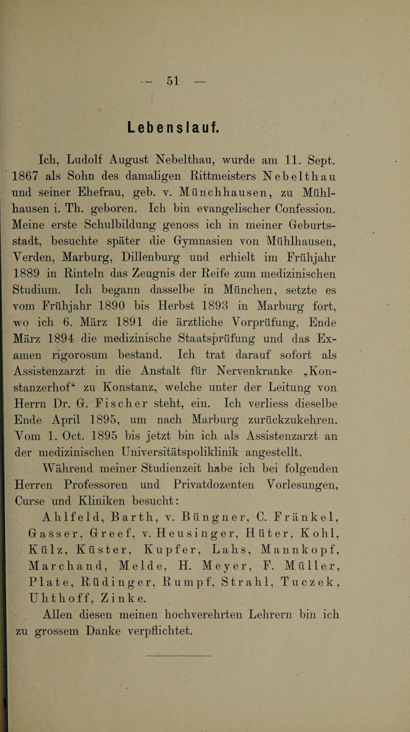 Lebenslauf. Ich, Ludolf August Nebelthau, wurde am 11. Sept. 1867 als Sohn des damaligen Rittmeisters Nebelthau und seiner Ehefrau, geh. y. Münchhausen, zu Mühl¬ hausen i. Th. geboren. Ich bin evangelischer Confession. Meine erste Schulbildung genoss ich in meiner Geburts¬ stadt, besuchte später die Gymnasien von Mühlhausen, Verden, Marburg, Dillenburg und erhielt im Frühjahr 1889 in Rinteln das Zeugnis der Reife zum medizinischen Studium. Ich begann dasselbe in München, setzte es vom Frühjahr 1890 bis Herbst 1893 in Marburg fort, wo ich 6. März 1891 die ärztliche Vorprüfung, Ende März 1894 die medizinische Staatsprüfung und das Ex¬ amen rigorosuni bestand. Ich trat darauf sofort als Assistenzarzt in die Anstalt für Nervenkranke „Kon- stanzerhof“ zu Konstanz, welche unter der Leitung von Herrn Dr. G. Fischer steht, ein. Ich verliess dieselbe Ende April 1895, um nach Marburg zurückzukehren. Vom 1. Oct. 1895 bis jetzt bin ich als Assistenzarzt an der medizinischen Universitätspoliklinik angestellt. Während meiner Studienzeit habe ich bei folgenden Herren Professoren und Privatdozenten Vorlesungen, Curse und Kliniken besucht: A li 1 f e 1 d, Barth, v. B ü n g n e r, C. F r ä n k e 1, Gasser, Greef, v. Heusinger, Hüter, Kohl, Külz, Küster, Kupfer, Lahs, Mannkopf, Marchand, Melde, H. Meyer, F. Müller, Plate, Rüdinger, Rumpf, Strahl, Tuczek, Uhthoff, Zinke. Allen diesen meinen hochverehrten Lehrern bin ich zu grossem Danke verpflichtet.