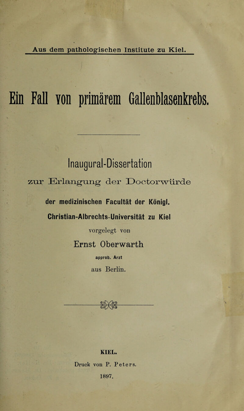 Ein Fall von primärem Gallenblasenkrebs. Inaugural-Dissertation zur Erlangrmg der Dootorwürde der medizinischen Facultät der Königl. Christian-Albrechts-Universität zu Kiel vorgelegt von Ernst Oberwarth approb. Arzt aus Berlin. KIEL. Druck von P. Peters. 1897.