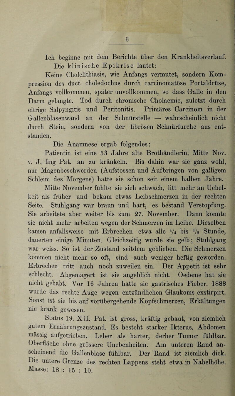 Ich beginne mit dem Berichte über den Krankheitsverlauf. Die klinische Epikrise lautet: Keine Cholelithiasis, wie Anfangs vermutet, sondern Kom¬ pression des duct. choledochus durch carcinomatöse Portaldrüse, Anfangs vollkommen, später unvollkommen, so dass Galle in den Darm gelangte. Tod durch chronische Cholaemie, zuletzt durch eitrige Salpyngitis und Peritonitis. Primäres Carcinom in der Gallenblasenwand an der Schnürstelle — wahrscheinlich nicht durch Stein, sondern von der fibrösen Schnürfurche aus ent¬ standen. Die Anamnese ergab folgendes: Patientin ist eine 53 Jahre alte Brothändlerin. Mitte Nov. v. J. fing Pat. an zu kränkeln. Bis dahin war sie ganz wohl, nur Magenbeschwerden (Aufstossen und Aufbringen von galligem Schleim des Morgens) hatte sie schon seit einem halben Jahre. Mitte November fühlte sie sich schwach, litt mehr an Uebel- keit als früher und bekam etwas Leibschmerzen in der rechten Seite. Stuhlgang war braun und hart, es bestand Verstopfung. Sie arbeitete aber weiter bis zum 27. November. Dann konnte sie nicht mehr arbeiten wegen der Schmerzen im Leibe. Dieselben kamen anfallsweise mit Erbrechen etwa alle AA bis V2 Stunde, dauerten einige Minuten. Gleichzeitig wurde sie gelb; Stuhlgang war weiss. So ist der Zustand seitdem geblieben. Die Schmerzen kommen nicht mehr so oft, sind auch weniger heftig geworden. Erbrechen tritt auch noch zuweilen ein. Der Appetit ist sehr schlecht. Abgemagert ist sie angeblich nicht. Oedeme hat sie nicht gehabt. Vor 16 Jahren hatte sie gastrisches Fieber. 1888 wurde das rechte Auge wegen entzündlichen Glaukoms exstirpirt. Sonst ist sie bis auf vorübergehende Kopfschmerzen, Erkältungen nie krank gewesen. Status 19. XII. Pat. ist gross, kräftig gebaut, von ziemlich gutem Ernährungszustand. Es besteht starker Ikterus. Abdomen mässig aufgetrieben. Leber als harter, derber Tumor fühlbar. Oberfläche ohne grössere Unebenheiten. Am unteren Rand an¬ scheinend die Gallenblase fühlbar. Der Rand ist ziemlich dick. Die untere Grenze des rechten Lappens steht etwa in Nabelhöhe. Masse: 18 : 15 : 10.