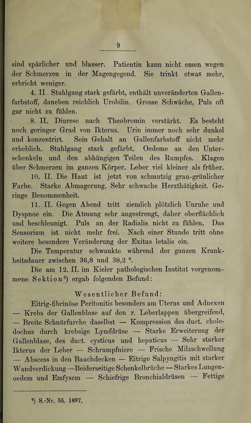 sind spärlicher und blasser. Patientin kann nicht essen wegen der Schmerzen in der Magengegend. Sie trinkt etwas mehr, erbricht weniger. 4. II. Stuhlgang stark gefärbt, enthält unveränderten Gallen¬ farbstoff, daneben reichlich Urobilin. Grosse Schwäche, Puls oft gar nicht zu fühlen. 8. II. Diurese nach Theobromin verstärkt. Es besteht noch geringer Grad von Ikterus. Urin immer noch sehr dunkel und konzentrirt. Sein Gehalt an Gallenfarbstoff nicht mehr erheblich. Stuhlgang stark gefärbt. Oedeme an den Unter¬ schenkeln und den abhängigen Teilen des Rumpfes. Klagen über Schmerzen im ganzen Körper. Leber viel kleiner als früher. 10. II. Die Haut ist jetzt von schmutzig grau-grünlicher Farbe. Starke Abmagerung. Sehr schwache Herzthätigkeit. Ge¬ ringe Benommenheit. 11. II. Gegen Abend tritt ziemlich plötzlich Unruhe und Dyspnoe ein. Die Atmung sehr angestrengt, daher oberflächlich und beschleunigt. Puls an der Radialis nicht zu fühlen. Das Sensorium ist nicht mehr frei. Nach einer Stunde tritt ohne weitere besondere Veränderung der Exitus letalis ein. Die Temperatur schwankte während der ganzen Krank¬ heitsdauer zwischen 36,8 und 38,2 °. Die am 12. II. im Kieler pathologischen Institut vorgenom- mene Sektion6) ergab folgenden Befund: Wesentlicher Befund: Eitrig-fibrinöse Peritonitis besonders am Uterus und Adnexen — Krebs der Gallenblase auf den r. Leberlappen übergreifend, — Breite Schnürfurche daselbst — Kompression des duct. chole- dochus durch krebsige Lymfdrüse — Starke Erweiterung der Gallenblase, des duct. cysticus und hepaticus — Sehr starker Ikterus der Leber — Schrumpfniere — Frische Milzschwellung — Abscess in den Bauchdecken — Eitrige Salpyngitis mit starker Wandverdickung—Beiderseitige Schenkelbrüche — Starkes Lungen- oedem und Emfysem — Schiefrige Bronchialdrüsen — Fettige *) S.-Nr. 55. 1897.