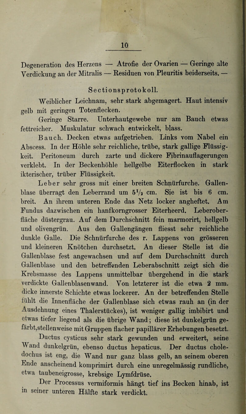 « 10 Degeneration des Herzens — Atrofie der Ovarien — Geringe alte Verdickung an der Mitralis — Residuen von Pleuritis beiderseits. — Sectionsprotokoll. Weiblicher Leichnam, sehr stark abgemagert. Haut intensiv gelb mit geringen Totenflecken. Geringe Starre. Unterhautgewebe nur am Bauch etwas fettreicher. Muskulatur schwach entwickelt, blass. Bauch. Decken etwas aufgetrieben. Links vom Nabel ein Abscess. In der Höhle sehr reichliche, trübe, stark gallige Flüssig¬ keit. Peritoneum durch zarte und dickere Fibrinauflagerungen verklebt. In der Beckenhöhle hellgelbe Eiterflocken in stark ikterischer, trüber Flüssigkeit. Leber sehr gross mit einer breiten Schnürfurche. Gallen¬ blase überragt den Leberrand um 57a cm. Sie ist bis 6 cm. breit. An ihrem unteren Ende das Netz locker angheftet. Am Fundus dazwischen ein hanfkorngrosser Eiterheerd. Leberober¬ fläche düstergrau. Auf dem Durchschnitt fein marmorirt, hellgelb und olivengrün. Aus den Gallengängen fliesst sehr reichliche dunkle Galle. Die Schnürfurche des r. Lappens von grösseren und kleineren Knötchen durchsetzt. An dieser Stelle ist die Gallenblase fest angewachsen und auf dem Durchschnitt durch Gallenblase und den betreffenden Leberabschnitt zeigt sich die Krebsmasse des Lappens unmittelbar übergehend in die stark verdickte Gallenblasenwand. Von letzterer ist die etwa 2 mm. dicke innerste Schichte etwas lockerer. An der betreffenden Stelle fühlt die Innenfläche der Gallenblase sich etwas rauh an (in der Ausdehnung eines Thalerstückes), ist weniger gallig imbibirt und etwas tiefer liegend als die übrige Wand; diese ist dunkelgrün ge¬ färbt,stellenweise mit Gruppen flacher papillärer Erhebungen besetzt. Ductus cysticus sehr stark gewunden und erweitert, seine Wand dunkelgrün, ebenso ductus hepaticus. Der ductus chole- dochus ist eng, die Wand nur ganz blass gelb, an seinem oberen Ende anscheinend komprimirt durch eine unregelmässig rundliche, etwa taubeneigrosse, krebsige Lymfdrüse. Der Processus vermiformis hängt tief ins Becken hinab, ist in seiner unteren Hälfte stark verdickt,
