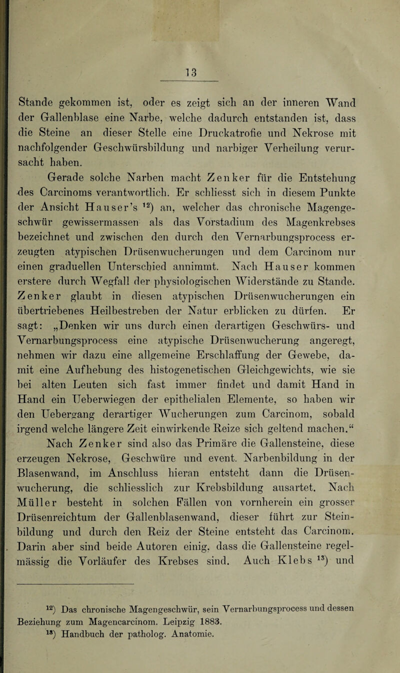 Stande gekommen ist, oder es zeigt sich an der inneren Wand der Gallenblase eine Narbe, welche dadurch entstanden ist, dass die Steine an dieser Stelle eine Druckatrofie und Nekrose mit nachfolgender Geschwürsbildung und narbiger Verheilung verur¬ sacht haben. Gerade solche Narben macht Zenker für die Entstehung fies Oarcinoms verantwortlich. Er schliesst sich in diesem Punkte der Ansicht Hauser’s 12) an, welcher das chronische Magenge¬ schwür gewissermassen als das Vorstadium des Magenkrebses bezeichnet und zwischen den durch den Vernarbungsprocess er¬ zeugten atypischen Drüsenwucherungen und dem Carcinom nur einen graduellen Unterschied annimmt. Nach Hauser kommen erstere durch Wegfall der physiologischen Widerstände zu Stande. Zenker glaubt in diesen atypischen Drüsenwucherungen ein übertriebenes Heilbestreben der Natur erblicken zu dürfen. Er sagt: „Denken wir uns durch einen derartigen Geschwürs- und Vernarbungsprocess eine atypische Drüsenwucherung angeregt, nehmen wir dazu eine allgemeine Erschlaffung der Gewebe, da¬ mit eine Aufhebung des histogenetischen Gleichgewichts, wie sie bei alten Leuten sich fast immer findet und damit Hand in Hand ein TJeberwiegen der epithelialen Elemente, so haben wir den Uebergang derartiger Wucherungen zum Carcinom, sobald irgend welche längere Zeit ein wirkende Heize sich geltend machen.“ Nach Zenker sind also das Primäre die Gallensteine, diese erzeugen Nekrose, Geschwüre und event. Narbenbildung in der Blasenwand, im Anschluss hieran entsteht dann die Drüsen¬ wucherung, die schliesslich zur Krebsbildung ausartet. Nach Müller besteht in solchen Fällen von vornherein ein grosser Drüsenreichtum der Gallenblasenwand, dieser führt zur Stein¬ bildung und durch den Beiz der Steine entsteht das Carcinom. Darin aber sind beide Autoren einig, dass die Gallensteine regel¬ mässig die Vorläufer des Krebses sind. Auch Klebs 13) und 12) Das chronische Magengeschwür, sein Vernarbungsprocess und dessen Beziehung zum Magencarcinom. Leipzig 1883. 18) Handbuch der patholog. Anatomie.