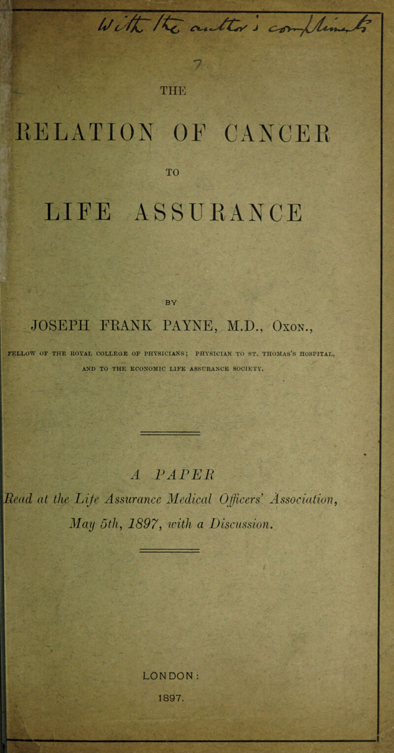 —. SCs J 7 THE RELATION OF CANCER TO LIFE ASSURANCE ... BY JOSEPH FRANK PAYNE, M.D., Oxon., FELLOW OF THE ROYAL COLLEGE OF PHYSICIANS; PHYSICIAN TO ST. THOMAS’S HOSPITAL, AND TO THE ECONOMIC LIFE ASSURANCE SOCIETY. A PAPER Read at the Life Assurance Medical Officers Association, May 5th, 1897, with a Discussion. LONDON: 1897.