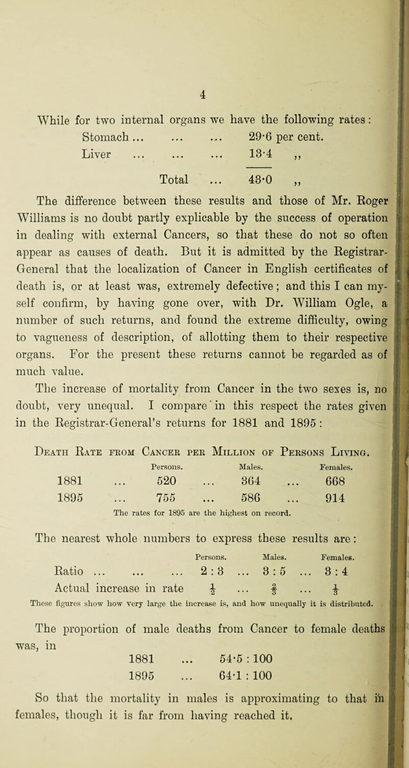 While for two internal organs we have the following rates: Stomach... ... ... 29-6 per cent. Liver ... ... ... 13-4 ,, Total ... 43*0 ,, The difference between these results and those of Mr. Roger Williams is no doubt partly explicable by the success of operation in dealing with external Cancers, so that these do not so often appear as causes of death. But it is admitted by the Registrar- General that the localization of Cancer in English certificates of death is, or at least was, extremely defective; and this I can my¬ self confirm, by having gone over, with Dr. William Ogle, a number of such returns, and found the extreme difficulty, owing to vagueness of description, of allotting them to their respective organs. For the present these returns cannot be regarded as of much value. The increase of mortality from Cancer in the two sexes is, no doubt, very unequal. I compare‘in this respect the rates given in the Registrar-General’s returns for 1881 and 1895 : Death Rate from Cancer per Million of Persons Living. Persons. Males. Females. 1881 520 364 668 1895 755 ... 586 914 The ratos for 1895 are the highest on record. The nearest whole numbers to express these results are: Persons. Males. Females. Ratio ... ... ... 2:3 ... 3:5 ... 3:4 Actual increase in rate \ ... § ... -$■ These figures show how very large the increase is, and how unequally it is distributed. The proportion of male deaths from Cancer to female deaths was, in 1881 ... 54-5 : 100 1895 ... 64-1:100 So that the mortality in males is approximating to that ih females, though it is far from having reached it,