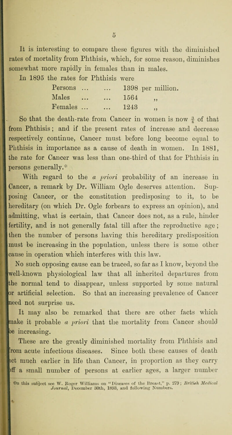 It is interesting to compare these figures with the diminished rates of mortality from Phthisis, which, for some reason, diminishes somewhat more rapidly in females than in males. In 1895 the rates for Phthisis were Persons ... ... 1398 per million. Males . 1564 „ Females ... ... 1248 ,, So that the death-rate from Cancer in women is now f of that from Phthisis; and if the present rates of increase and decrease respectively continue, Cancer must before long become equal to Phthisis in importance as a cause of death in women. In 1881, the rate for Cancer was less than one-third of that for Phthisis in persons generally.* With regard to the a priori probability of an increase in Cancer, a remark by Dr. William Ogle deserves attention. Sup¬ posing Cancer, or the constitution predisposing to it, to be hereditary (on which Dr. Ogle forbears to express an opinion), and admitting, what is certain, that Cancer does not, as a rule, hinder fertility, and is not generally fatal till after the reproductive age ; then the number of persons having this hereditary predisposition must be increasing in the population, unless there is some other cause in operation which interferes with this law. No such opposing cause can be traced, so far as I know, beyond the iwell-known physiological law that all inherited departures from ithe normal tend to disappear, unless supported by some natural tor artificial selection. So that an increasing prevalence of Cancer peed not surprise us. It may also be remarked that there are other facts which make it probable a priori that the mortality from Cancer should be increasing. These are the greatly diminished mortality from Phthisis and ’rom acute infectious diseases. Since both these causes of death tct much earlier in life than Cancer, in proportion as they carry )ff a small number of persons at earlier ages, a larger number On this subject see W. Roger Williams on “Diseases of the Breast,” p. 279; British Medical Journal, December 30th, 1893, and following Numbers.