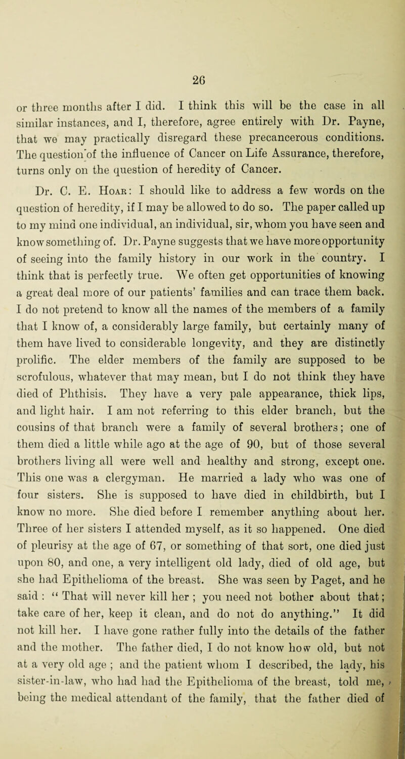 or three months after I did. I think this will be the case in all similar instances, and I, therefore, agree entirely with Dr. Payne, that we may practically disregard these precancerous conditions. The question’of the influence of Cancer on Life Assurance, therefore, turns only on the question of heredity of Cancer. Dr. C. E. Hoar: I should like to address a few words on the question of heredity, if I may be allowed to do so. The paper called up to my mind one individual, an individual, sir, whom you have seen and know something of. Dr. Payne suggests that we have more opportunity of seeing into the family history in our work in the country. I think that is perfectly true. We often get opportunities of knowing a great deal more of our patients’ families and can trace them back. I do not pretend to know all the names of the members of a family that I know of, a considerably large family, but certainly many of them have lived to considerable longevity, and they are distinctly prolific. The elder members of the family are supposed to be scrofulous, whatever that may mean, but I do not think they have died of Phthisis. They have a very pale appearance, thick lips, and light hair. I am not referring to this elder branch, but the cousins of that branch were a family of several brothers; one of them died a little while ago at the age of 90, but of those several brothers living all were well and healthy and strong, except one. This one was a clergyman. He married a lady who wras one of four sisters. She is supposed to have died in childbirth, but I know no more. She died before I remember anything about her. Three of her sisters I attended myself, as it so happened. One died of pleurisy at the age of 67, or something of that sort, one died just upon 80, and one, a very intelligent old lady, died of old age, but she had Epithelioma of the breast. She was seen by Paget, and he said : “ That will never kill her ; you need not bother about that; take care of her, keep it clean, and do not do anything.” It did not kill her. I have gone rather fully into the details of the father and the mother. The father died, I do not know how old, but not at a very old age ; and the patient whom I described, the lady, his sister-in-law, who had had the Epithelioma of the breast, told me, > being the medical attendant of the family, that the father died of