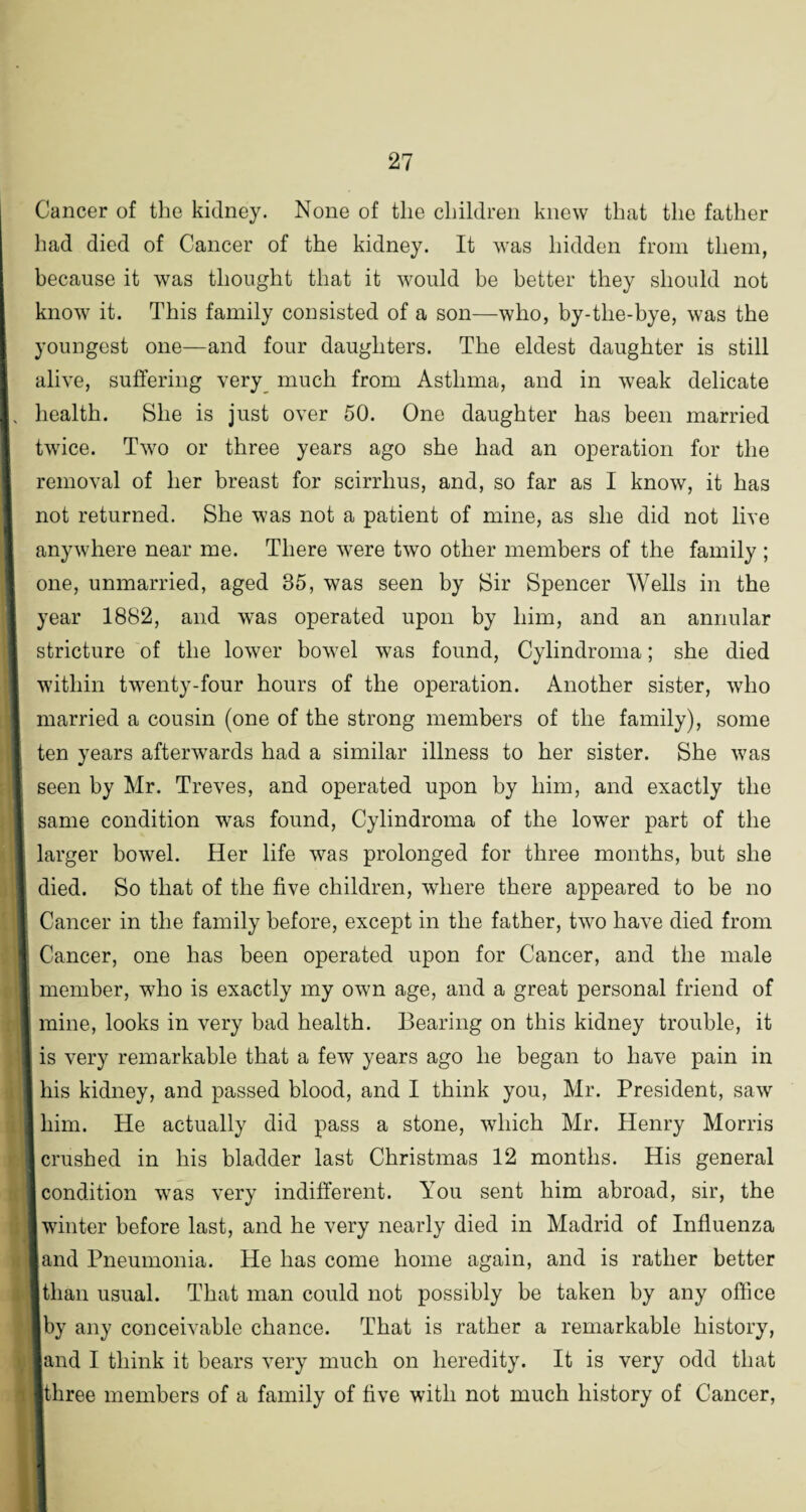 Cancer of the kidney. None of the children knew that the father had died of Cancer of the kidney. It was hidden from them, because it was thought that it would be better they should not know it. This family consisted of a son—who, by-the-bye, was the youngest one—and four daughters. The eldest daughter is still alive, suffering very much from Asthma, and in weak delicate health. She is just over 50. One daughter has been married twice. Two or three years ago she had an operation for the removal of her breast for scirrlius, and, so far as I know, it has not returned. She was not a patient of mine, as she did not live anywhere near me. There were two other members of the family ; one, unmarried, aged 35, was seen by Sir Spencer Wells in the year 1882, and was operated upon by him, and an annular stricture of the lower bowel was found, Cylindroma; she died within twenty-four hours of the operation. Another sister, who married a cousin (one of the strong members of the family), some ten years afterwards had a similar illness to her sister. She was seen by Mr. Treves, and operated upon by him, and exactly the same condition was found, Cylindroma of the lower part of the larger bowel. Her life was prolonged for three months, but she died. So that of the five children, where there appeared to be no Cancer in the family before, except in the father, two have died from Cancer, one has been operated upon for Cancer, and the male member, who is exactly my own age, and a great personal friend of mine, looks in very bad health. Bearing on this kidney trouble, it is very remarkable that a few years ago he began to have pain in his kidney, and passed blood, and I think you, Mr. President, saw I him. He actually did pass a stone, which Mr. Henry Morris crushed in his bladder last Christmas 12 months. His general condition was very indifferent. You sent him abroad, sir, the winter before last, and he very nearly died in Madrid of Influenza land Pneumonia. He has come home again, and is rather better I than usual. That man could not possibly be taken by any office ■by any conceivable chance. That is rather a remarkable history, land I think it bears very much on heredity. It is very odd that ■three members of a family of five with not much history of Cancer,