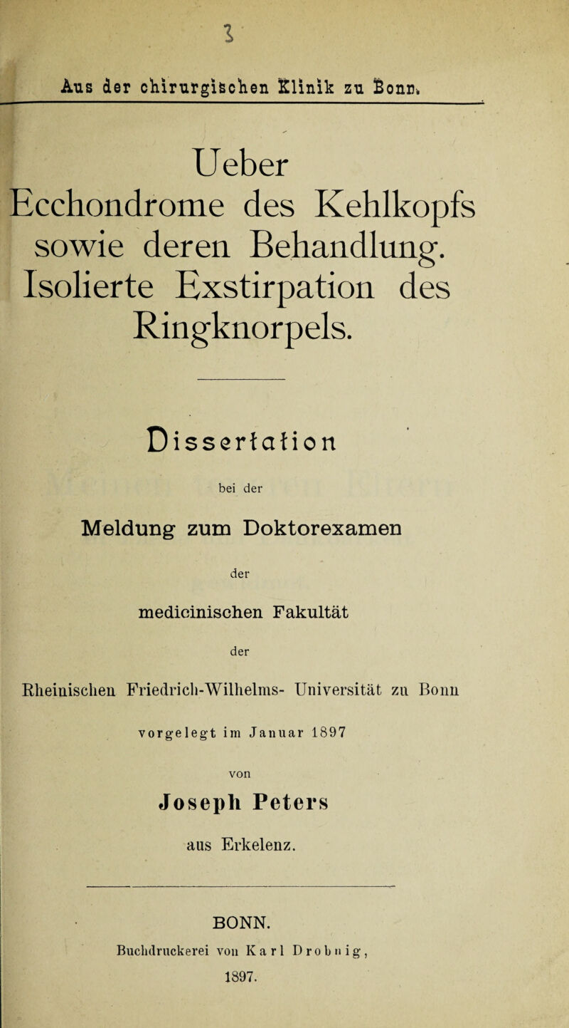 Aus der chirurgischen Klinik zu Bonn. Ueber Ecchondrome des Kehlkopfs sowie deren Behandlung. Isolierte Exstirpation des Ringknorpels. Dissertation bei der Meldung zum Doktorexamen der medicinischen Fakultät der Rheinischen Friedrich-Wilhelms- Universität zn Bonn vorgelegt im Januar 1897 von Joseph Peters aus Erkelenz. BONN. Buchdruckerei von Karl D r o b n i g , 1897.