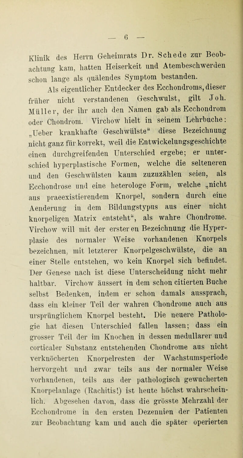 Klinik des Herrn Geheimrats Dr. Schede zur Beob¬ achtung kam, hatten Heiserkeit und Atembeschwerden schon lange als quälendes Symptom bestanden. Als eigentlicher Entdecker des Ecchondroms, dieser früher nicht verstandenen Geschwulst, gilt Joh. Müller, der ihr auch den Namen gab als Ecchondrom oder Chondrom. Virchow hielt in seinem Lehrbuche; „Ueber krankhafte Geschwülste“ diese Bezeichnung nicht ganz für korrekt, weil die Entwickelungsgeschichte einen durchgreifenden Unterschied ergebe; er unter¬ schied hyperplastische Formen, welche die selteneren und den Geschwülsten kaum zuzuzählen seien, als Ecchondrose und eine heterologe Form, welche „nicht aus praeexistierendem Knorpel, sondern durch eine Aenderung in dem Bildungstypus aus einer nicht knorpeligen Matrix entsteht“, als wahre Chondrome. Virchow will mit der erster en Bezeichnung die Hyper¬ plasie des normaler Weise vorhandenen Knorpels bezeichnen, mit letzterer Knorpelgeschwülste, die an einer Stelle entstehen, wo kein Knorpel sich befindet. Der Genese nach ist diese Unterscheidung nicht mehr haltbar. Virchow äussert in dem schon citierten Buche selbst Bedenken, indem er schon damals aussprach, dass ein kleiner Teil der wahren Chondrome auch aus ursprünglichem Knorpel besteht. Die neuere Patholo¬ gie hat diesen Unterschied fallen lassen; dass ein grosser Teil der im Knochen in dessen medullärer und corticaler Substanz entstehenden Chondrome aus nicht verknöcherten Knorpelresten der Wachstunisperiode hervorgeht und zwar teils aus der normaler Weise vorhandenen, teils aus der pathologisch gewucherten Knorpelanlage (Rachitis 1) ist heute höchst wahrschein¬ lich. Abgesehen davon, dass die grösste Mehrzahl der Ecchondrome in den ersten Dezennien der Patienten zur Beobachtung kam und auch die später operierten
