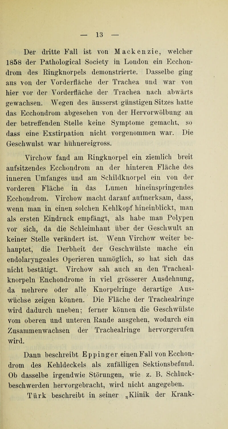 Der dritte Fall ist von Mackenzie, welcher 1858 der Pathological Society in London ein Ecclion- drom des Ringknorpels demonstrierte. Dasselbe ging aus von der Vorderfläche der Trachea und war von hier vor der Vorderfläche der Trachea nach abwärts gewachsen. Wegen des äusserst günstigen Sitzes hatte das Ecchondrom abgesehen von der Hervorwölbung an der betreffenden Stelle keine Symptome gemacht, so dass eine Exstirpation nicht vorgenommen war. Die Geschwulst war hühnereigross. Vircliow fand am Ringknorpel ein ziemlich breit aufsitzendes Ecchondrom an der hinteren Fläche des inneren Umfanges und am Schildknorpel ein von der vorderen Fläche in das Lumen hineinspringendes Ecchondrom. Virchow macht darauf aufmerksam, dass, wenn man in einen solchen Kehlkopf hineinblickt, man als ersten Eindruck empfängt, als habe man Polypen vor sich, da die Schleimhaut über der Gescliwult an keiner Stelle verändert ist. Wenn Virchow weiter be¬ hauptet, die Derbheit der Geschwülste mache ein endolaryngeales Operieren unmöglich, so hat sich das nicht bestätigt. Virchow sah auch an den Tracheal- knorpeln Enchondrome in viel grösserer Ausdehnung, da mehrere oder alle Knorpelringe derartige Aus¬ wüchse zeigen können. Die Fläche der Trachealringe wird dadurch uneben; ferner können die Geschwülste vom oberen und unteren Rande ausgehen, wodurch ein Zusammenwachsen der Trachealringe hervorgerufen wird. Dann beschreibt E pp in ger einen Fall von Ecchon¬ drom des Kehldeckels als zufälligen Sektionsbefund. Ob dasselbe irgendwie Störungen, wie z. B. Schluck¬ beschwerden hervorgebracht, wird nicht angegeben. Türk beschreibt in seiner „Klinik der Krank-