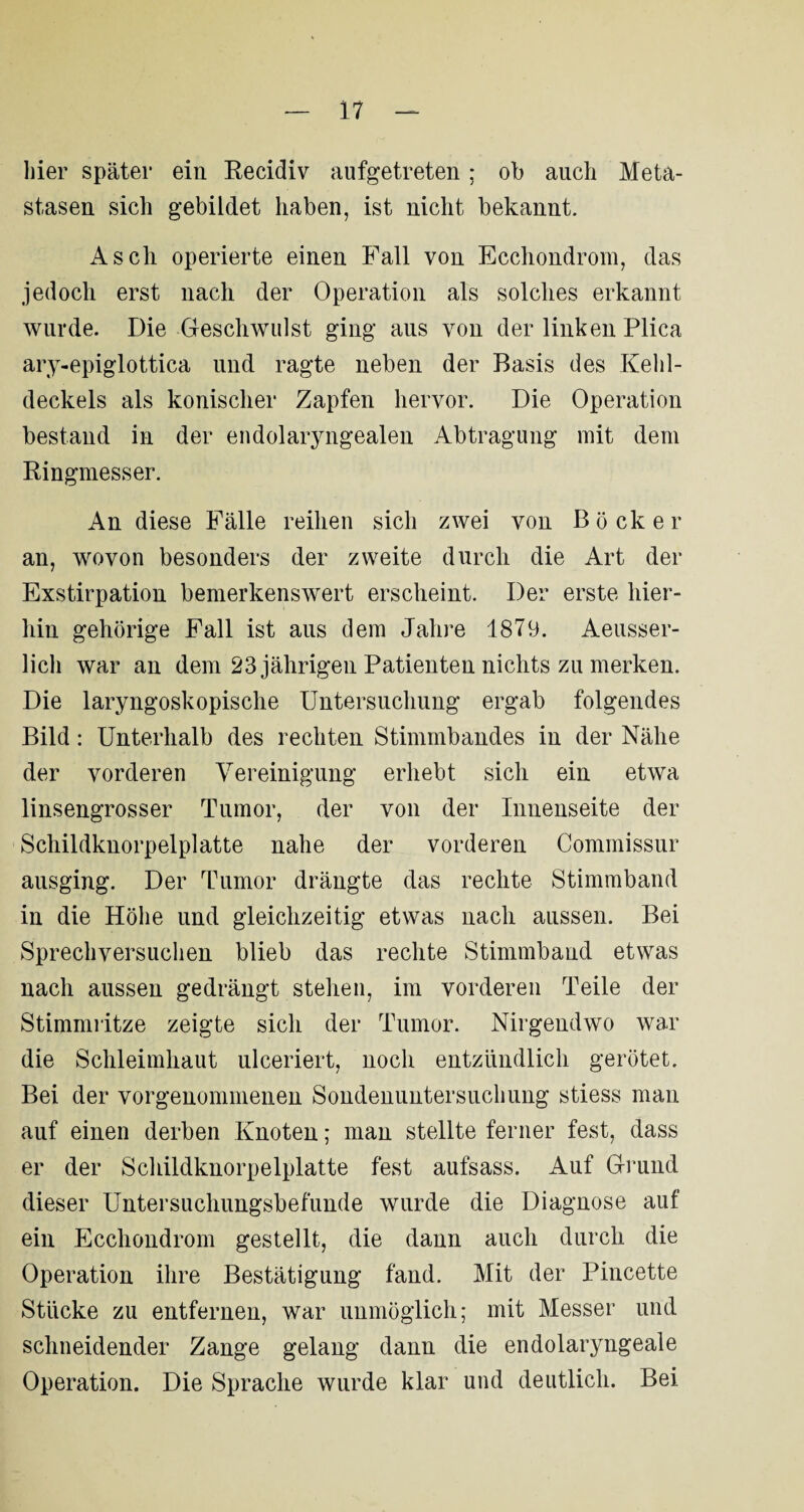 hier später ein Recidiv aufgetreten; ob auch Meta¬ stasen sich gebildet haben, ist nicht bekannt. Asch operierte einen Fall von Ecchondrom, das jedoch erst nach der Operation als solches erkannt wurde. Die Geschwulst ging aus von der linken Plica ary-epiglottica und ragte neben der Basis des Kehl¬ deckels als konischer Zapfen hervor. Die Operation bestand in der eudolaryngealen Abtragung mit dem Ringmesser. An diese Fälle reihen sich zwei von Bock er an, wovon besonders der zweite durch die Art der Exstirpation bemerkenswert erscheint. Der erste hier¬ hin gehörige Fall ist aus dem Jahre 1879. Aeusser- lich war an dem 23 jährigen Patienten nichts zu merken. Die laryngoskopische Untersuchung ergab folgendes Bild: Unterhalb des rechten Stimmbandes in der Nähe der vorderen Vereinigung erhebt sich ein etwa linsengrosser Tumor, der von der Innenseite der Schildknorpelplatte nahe der vorderen Commissur ausging. Der Tumor drängte das rechte Stimmband in die Höhe und gleichzeitig etwas nach aussen. Bei Sprechversuchen blieb das rechte Stimmband etwas nach aussen gedrängt stehen, im vorderen Teile der Stimmritze zeigte sich der Tumor. Nirgendwo war die Schleimhaut ulceriert, noch entzündlich gerötet. Bei der vorgenommenen Sondenimtersuchung stiess man auf einen derben Knoten; man stellte ferner fest, dass er der Schildknorpelplatte fest aufsass. Auf Grund dieser Untersuchungsbefunde wurde die Diagnose auf ein Ecchondrom gestellt, die dann auch durch die Operation ihre Bestätigung fand. Mit der Pincette Stücke zu entfernen, war unmöglich; mit Messer und schneidender Zange gelang dann die endolaryngeale Operation. Die Sprache wurde klar und deutlich. Bei