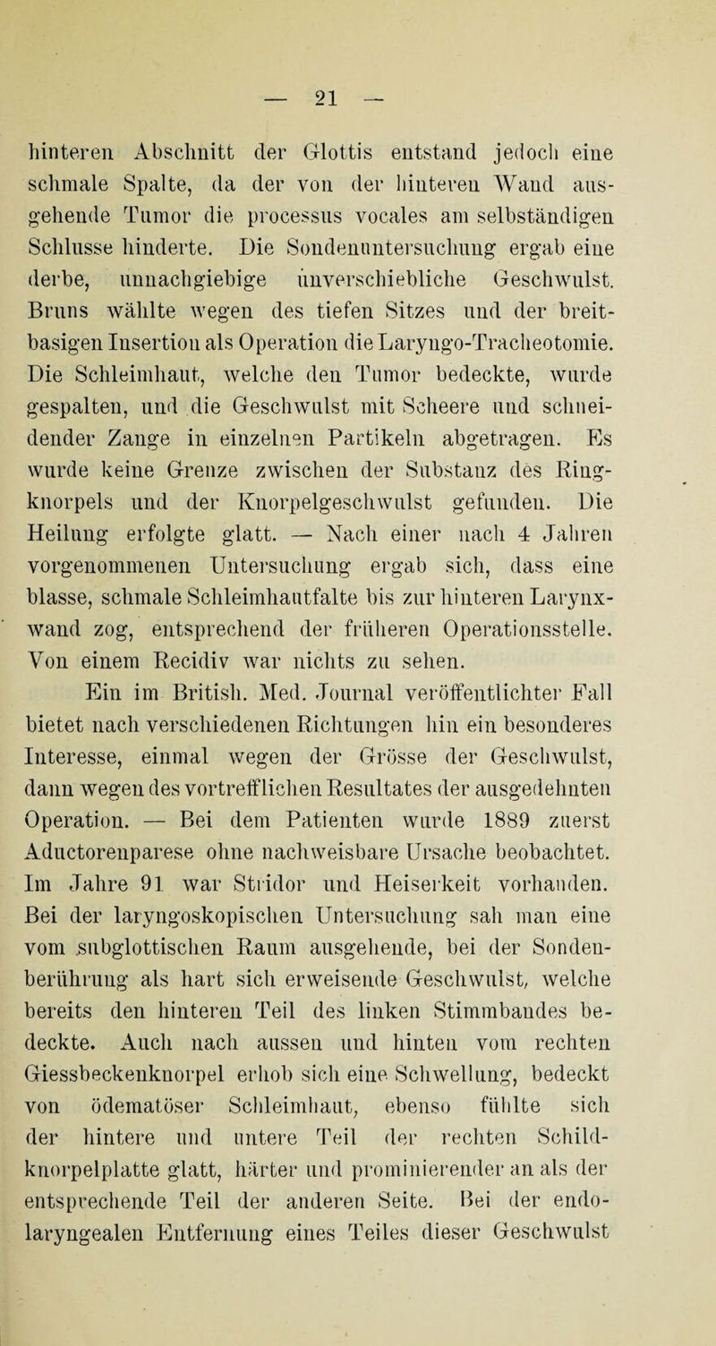 hinteren Abschnitt der Glottis entstand jedoch eine schmale Spalte, da der von der hinteren Wand aus¬ gehende Tumor die processus vocales am selbständigen Schlüsse hinderte. Die Sondenuntersuchung ergab eine derbe, unnachgiebige imverschiebliche Geschwulst. Bruns wählte wegen des tiefen Sitzes und der breit¬ basigen Insertion als Operation dieLaryugo-Tracheotomie. Die Schleimhaut, welche den Tumor bedeckte, wurde gespalten, und die Geschwulst mit Seheere und schnei¬ dender Zange in einzelnen Partikeln abgetragen. Es wurde keine Grenze zwischen der Substanz des Ring¬ knorpels und der Knorpelgeschwulst gefunden. Die Heilung erfolgte glatt. — Nach einer nach 4 Jahren vorgenommenen Untersuchung ergab sich, dass eine blasse, schmale Schleimhautfalte bis zur hinteren Larynx- wand zog, entsprechend der früheren Operationsstelle. Von einem Recidiv war nichts zu sehen. Ein im British. Med. Journal veröffentlichter Fall bietet nach verschiedenen Richtungen hin ein besonderes Interesse, einmal wegen der Grösse der Geschwulst, dann wegen des vortrefflichen Resultates der ausgedehnten Operation. — Bei dem Patienten wurde 1889 zuerst Aductorenparese ohne nachweisbare Ursache beobachtet. Im Jahre 91 war Stridor und Heiserkeit vorhanden. Bei der laryngoskopischen Untersuchung sah man eine vom .subglottischen Raum ausgehende, bei der Sonden¬ berührung als hart sich erweisende Geschwulst, welche bereits den hinteren Teil des linken Stimmbandes be¬ deckte. Auch nach aussen und hinten vom rechten Giessbeckenknorpel erhob sich eine Schwellung, bedeckt von ödematöser Schleimhaut, ebenso fühlte sich der hintere und untere Teil der rechten Schild¬ knorpelplatte glatt, härter und promiliierender an als der entsprechende Teil der anderen Seite. Bei der endo- laryngealen Entfernung eines Teiles dieser Geschwulst