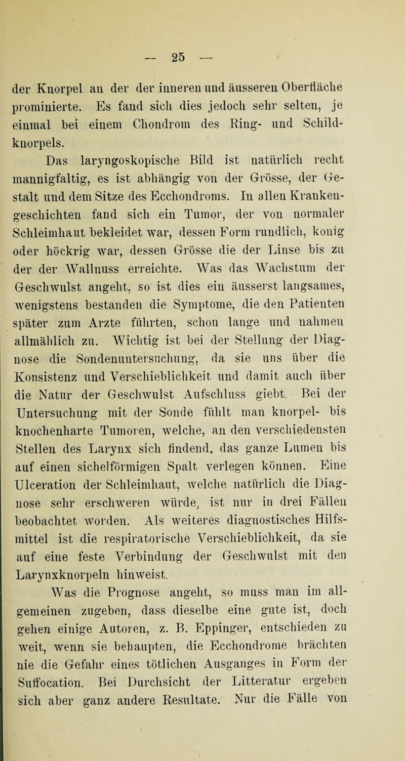 der Knorpel an der der inneren und äusseren Oberfläche prominierte. Es fand sich dies jedoch sehr selten, je einmal bei einem Chondrom des Ring- und Schild¬ knorpels. Das laryngoskopische Bild ist natürlich recht mannigfaltig, es ist abhängig von der Grösse, der Ge¬ stalt und dem Sitze des Ecchondroms. In allen Kranken¬ geschichten fand sich ein Tumor, der von normaler Schleimhaut bekleidet war, dessen Form rundlich, konig oder höckrig war, dessen Grösse die der Linse bis zu der der Wallnuss erreichte. Was das Wachstum der Geschwulst angeht, so ist dies ein äusserst langsames, wenigstens bestanden die Symptome, die den Patienten später zum Arzte führten, schon lange und nahmen allmählich zu. Wichtig ist bei der Stellung der Diag¬ nose die Sondenuntersuchung, da sie uns über die Konsistenz und Verschieblichkeit und damit auch über die Natur der Geschwulst Aufschluss giebt. Bei der Untersuchung mit der Sonde fühlt man knorpel- bis knochenharte Tumoren, welche, an den verschiedensten Stellen des Larynx sich findend, das ganze Lumen bis auf einen sichelförmigen Spalt verlegen können. Eine Ulceration der Schleimhaut, welche natürlich die Diag¬ nose sehr erschweren würde, ist nur in drei Fällen beobachtet worden. Als weiteres diagnostisches Hilfs¬ mittel ist die respiratorische Verschieblichkeit, da sie auf eine feste Verbindung der Geschwulst mit den Larynxknorpeln hinweist. Was die Prognose angeht, so muss man im all¬ gemeinen zu geben, dass dieselbe eine gute ist, doch gehen einige Autoren, z. B. Eppinger, entschieden zu weit, wenn sie behaupten, die Ecchondrome brächten nie die Gefahr eines tötlichen Ausganges in Form der Suffocation. Bei Durchsicht der Litteratur ergeben sich aber ganz andere Resultate. Nur die Fälle von