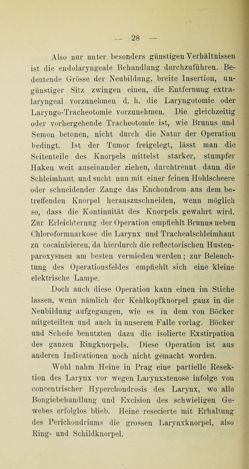 Also nur unter besonders günstigen Verhältnissen ist die endolaryngeale Behandlung durchzuführeu. Be¬ deutende Grösse der Neubildung, breite Insertion, un¬ günstiger Sitz zwingen einen, die Entfernung extra- laryngeal vorzunehmen d. h. die Laryngotomie oder Laryngo-Tracheotomie vorzunehmen. Die gleichzeitig oder vorhergehende Tracheotomie ist, wie Brunns und Semon betonen, nicht durch die Natur der Operation bedingt. Ist der Tumor freigelegt, lässt man die Seitenteile des Knorpels mittelst starker, stumpfer Haken weit auseinander ziehen, durchtrennt dann die Schleimhaut und sucht nun mit einer feinen Hohlscheere oder schneidender Zange das Enchondrom aus dem be¬ treffenden Knorpel herauszuschneiden, wenn möglich so, dass die Kontinuität des Knorpels gewahrt wird. Zur Erleichterung der Operation empfiehlt Brunns neben Chloroformnarkose die Larynx und Trachealschleimhaut zu cocainisieren, da hierdurch die reflectorischen Husten- paroxysmen am besten vermieden werden; zur Beleuch¬ tung des Operationsfeldes empfiehlt sich eine kleine elektrische Lampe. Doch auch diese Operation kann einen im Stiche lassen, wenn nämlich der Kehlkopfknorpel ganz in die Neubildung aufgegangen, wie es in dem von Böcker mitgeteilten und auch in unserem Falle vorlag. Böcker und Schede benutzten dazu die isolierte Exstirpation des ganzen Ringknorpels. Diese Operation ist aus anderen Indicationen noch nicht gemacht worden. Wohl nahm Heine iu Prag eine partielle Resek¬ tion des Larynx vor wegen Larynxstenose infolge von concentrischer Hyperchondrosis des Larynx, wo alle Bongiebehandlung und Excision des schwieligen Ge¬ webes erfolglos blieb. Heine resecierte mit Erhaltung des Perichondriums die grossen Larynxknorpel, also Ring- und Schildknorpel.