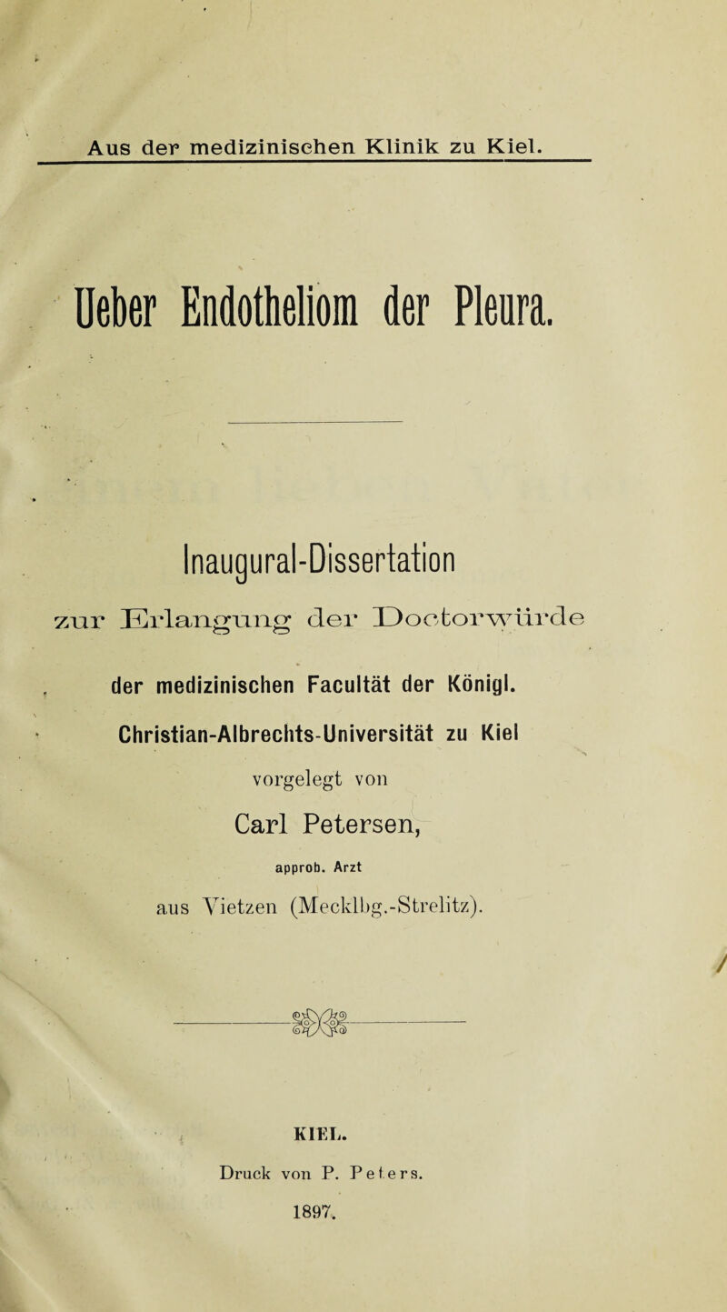 Aus der medizinischen Klinik zu Kiel. Ueber Endotheliom der Pleura. Inaugural-Dissertation zur Erlanffuno; der Doofcorwürde der medizinischen Facultät der Königl. Christian-Albrechts-Universität zu Kiel vorgelegt von Carl Petersen, approb. Arzt aus Vietzen (Mecklbg.-Strelitz). KIEL. Druck von P. Peters. 1897.