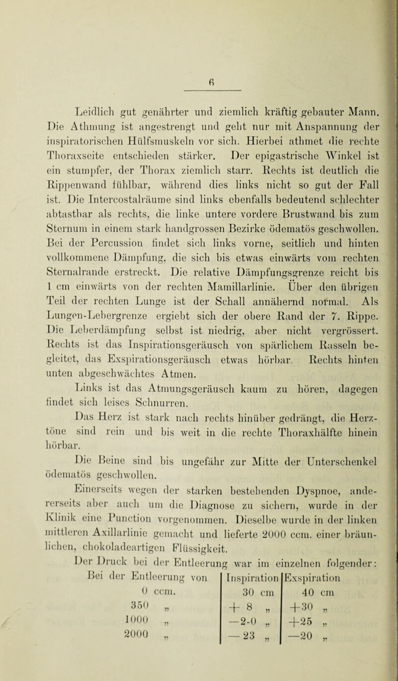 Leidlich gut genährter und ziemlich kräftig gebauter Mann. Die Athmung ist angestrengt und geht nur mit Anspannung der inspiratorischen Hiilfsmuskeln vor sich. Hierbei athmet die rechte Thoraxseite entschieden stärker. Der epigastrische Winkel ist ein stumpfer, der Thorax ziemlich starr. Hechts ist deutlich die Rippenwand fühlbar, während dies links nicht so gut der Fall ist. Die Intercostalräume sind links ebenfalls bedeutend schlechter ab tastbar als rechts, die linke untere vordere Brustwand bis zum Sternum in einem stark handgrossen Bezirke ödematös geschwollen. Bei der Percussion findet sich links vorne, seitlich und hinten vollkommene Dämpfung, die sich bis etwas einwärts vom rechten Sternalrande erstreckt. Die relative Dämpfungsgrenze reicht bis • • 1 cm einwärts von der rechten Mamillarlinie. Uber den übrigen Teil d er rechten Lunge ist der Schall annähernd normal. Als Lungen-Lehergrenze ergiebt sich der obere Rand der 7. Rippe. Die Leberdämpfung selbst ist niedrig, aber nicht vergrössert. Rechts ist das Inspirationsgeräusch von spärlichem Rasseln be¬ gleitet, das Exspirationsgeräusch etwas hörbar. Rechts hinten unten abgeschwächtes Atmen. Links ist das Atmungsgeräusch kaum zu hören, dagegen findet sich leises Schnurren. Das Herz ist stark nach rechts hinüber gedrängt, die Herz¬ töne sind rein und bis weit in die rechte Thoraxhälfte hinein hörbar. Die Beine sind bis ungefähr zur Mitte der Unterschenkel ödematös geschwollen. Einerseits wegen der starken bestehenden Dyspnoe, ande¬ rerseits aber auch um die Diagnose zu sichern, wurde in der Klinik eine Function vorgenommen. Dieselbe wurde in der linken mittleren Axillarlinie gemacht und lieferte 2000 ccm. einer bräun¬ lichen, chokoladeartigen Flüssigkeit. Der Druck bei der Entleerung war im einzelnen folgender: Bei der Entleerung von 0 ccm. 350 1000 2000 Inspiration 30 cm 4 8 „ — 2-0 „ — 23 55 Exspiration 40 cm +30 +25 —20 55