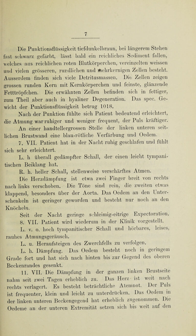 Die Punktionsflüssigkeit tiefdunkelbraun, bei längerem Stehen fast schwarz gefärbt, lässt bald ein reichliches Sediment fallen, welches aus reichlichen roten Blutkörperchen, vereinzelten weissen und vielen grösseren, rundlichen und Aehrkernigen Zellen besteht. Ausserdem finden sich viele Detritusmassen. Die Zellen zeigen grossen runden Kern mit Kernkörperchen und feinste, glänzende Fetttröpfchen. Die erwähnten Zellen befinden sich in fettiger, zum Theil aber auch in hyaliner Degeneration. Das spec. Ge¬ wicht der Punktionsflüssigkeit betrug 1018. Nach der Punktion fühlte sich Patient bedeutend erleichtert, die Atmung war ruhiger und weniger frequent, der Puls kräftiger. An einer handtellergrossen Stelle der linken unteren seit¬ lichen Brustwand eine blau-rötliche Verfärbung und Oedem. 7. VII. Patient hat in der Nacht ruhig geschlafen und fühlt sich sehr erleichtert. L. h überall gedämpfter Schall, der einen leicht tympani- tischen Beiklang hat. R. h. heller Schall, stellenweise verschärftes Atmen. Die Herzdämpfung ist etwa zwei Finger breit von rechts nach links verschoben. Die Töne sind rein, die zweiten etwas klappend, besonders über der Aorta. Das Oedem an den Unter¬ schenkeln ist geringer geworden und besteht nur noch an den Knöcheln. Seit der Nacht geringe schleimig-eitrige Expectoration. 8. VII. Patient wird wiederum in der Klinik vorgestellt. L. v. o. hoch tympanitischer Schall und hörbares, leises, rauhes Atmungsgeräusch. L. u. Heraufsteigen des Zwerchfells zu verfolgen. L. h. Dämpfung. Das Oedem besteht noch in geringem Grade fort und hat sich nach hinten bis zur Gegend des oberen Beckenrandes gesenkt. 11. VII. Die Dämpfung in der ganzen linken Brustseite nahm seit zwei Tagen erheblich zu. Das Herz ist weit nach rechts verlagert. Es besteht beträchtliche Atemnot. Dei Puls ist frequenter, klein und leicht zu unterdrücken. Das Oedem in der linken unteren Beckengegend hat erheblich zngenommen. Die Oedeme an der unteren Extremität setzen sich bis weit auf den