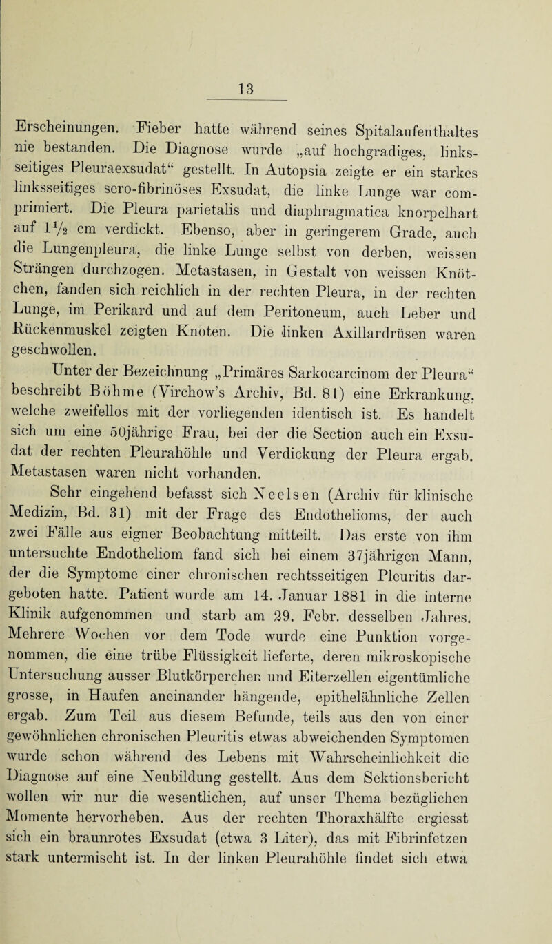 Erscheinungen. Fieber hatte während seines Spitalaufenthaltes nie bestanden. Die Diagnose wurde „auf hochgradiges, links¬ seitiges Pleuraexsudat“ gestellt. In Autopsia zeigte er ein starkes linksseitiges sero-fibrinöses Exsudat, die linke Lunge war com- primiert. Die Pleura parietalis und diaphragmatica knorpelhart auf iy2 cm verdickt. Ebenso, aber in geringerem Grade, auch die Lungenpleura, die linke Lunge selbst von derben, weissen Strängen durchzogen. Metastasen, in Gestalt von weissen Knöt¬ chen, fanden sich reichlich in der rechten Pleura, in der rechten Lunge, im Perikard und auf dem Peritoneum, auch Leber und Rückenmuskel zeigten Knoten. Die linken Axillardrüsen waren geschwollen. Unter der Bezeichnung „Primäres Sarkocarcinom der Pleura“ beschreibt Böhme (Virchow’s Archiv, Bd. 81) eine Erkrankung, welche zweifellos mit der vorliegenden identisch ist. Es handelt sich um eine 50jährige Frau, bei der die Section auch ein Exsu¬ dat der rechten Pleurahöhle und Verdickung der Pleura ergab. Metastasen waren nicht vorhanden. Sehr eingehend befasst sich Nee Isen (Archiv für klinische Medizin, Bd. 31) mit der Frage des Endothelioms, der auch zwei Fälle aus eigner Beobachtung mitteilt. Das erste von ihm untersuchte Endotheliom fand sich bei einem 37jährigen Mann, der die Symptome einer chronischen rechtsseitigen Pleuritis dar¬ geboten hatte. Patient wurde am 14. Januar 1881 in die interne Klinik aufgenommen und starb am 29. Pebr. desselben Jahres. Mehrere Wochen vor dem Tode wurde eine Punktion vorge¬ nommen, die eine trübe Flüssigkeit lieferte, deren mikroskopische Untersuchung ausser Blutkörperchen und Eiterzellen eigentümliche grosse, in Haufen aneinander hängende, epithelähnliche Zellen ergab. Zum Teil aus diesem Befunde, teils aus den von einer gewöhnlichen chronischen Pleuritis etwas abweichenden Symptomen wurde schon während des Lebens mit Wahrscheinlichkeit die Diagnose auf eine Neubildung gestellt. Aus dem Sektionsbericht wollen wir nur die wesentlichen, auf unser Thema bezüglichen Momente hervorheben. Aus der rechten Thoraxhälfte ergiesst sich ein braunrotes Exsudat (etwa 3 Liter), das mit Fibrinfetzen stark untermischt ist. In der linken Pleurahöhle findet sich etwa