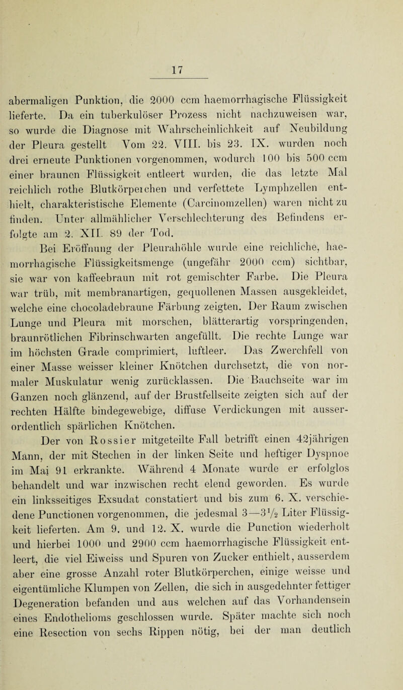 abermaligen Punktion, die 2000 ccm haemorrhagisclie Flüssigkeit lieferte. Da ein tuberkulöser Prozess nicht nachzuweisen war, so wurde die Diagnose mit Wahrscheinlichkeit auf Neubildung der Pleura gestellt Vom 22. VIII. bis 23. IX. wurden noch drei erneute Punktionen vorgenommen, wodurch 1 00 bis 500 ccm einer braunen Flüssigkeit entleert wurden, die das letzte Mal reichlich rothe Blutkörpeichen und verfettete Lymphzellen ent¬ hielt, charakteristische Elemente (Carcinomzellen) waren nicht zu finden. Unter allmählicher Verschlechterung des Befindens er¬ folgte am 2. XII. 89 der Tod. Bei Eröffnung der Pleurahöhle wurde eine reichliche, hae- morrhagische Flüssigkeitsmenge (ungefähr 2000 ccm) sichtbar, sie war von kaffeebraun mit rot gemischter Farbe. Die Pleura war trüb, mit membranartigen, gequollenen Massen ausgekleidet, welche eine chocoladebraune Färbung zeigten. Der Raum zwischen Lunge und Pleura mit morschen, blätterartig vorspringenden, braunrötlichen Fibrinschwarten angefüllt. Die rechte Lunge war im höchsten Grade comprimiert, luftleer. Das Zwerchfell von einer Masse weisser kleiner Knötchen durchsetzt, die von nor¬ maler Muskulatur wenig zurücklassen. Die Bauchseite war im Ganzen noch glänzend, auf der Brustfellseite zeigten sich auf der rechten Hälfte bindegewebige, diffuse Verdickungen mit ausser¬ ordentlich spärlichen Knötchen. Der von Rossier mitgeteilte Fall betrifft einen 42jährigen Mann, der mit Stechen in der linken Seite und heftiger Dyspnoe im Mai 91 erkrankte. Während 4 Monate wurde er erfolglos behandelt und war inzwischen recht elend geworden. Es wurde ein linksseitiges Exsudat constatiert und bis zum 6. X. verschie¬ dene Punctionen vorgenommen, die jedesmal 3—3y2 Liter Flüssig¬ keit lieferten. Am 9. und 12. X. wurde die Punction wiederholt und hierbei 1000 und 2900 ccm haemorrhagisclie Flüssigkeit ent¬ leert, die viel Eiweiss und Spuren von Zucker enthielt, ausserdem aber eine grosse Anzahl roter Blutkörperchen, einige weisse und eigentümliche Klumpen von Zellen, die sich in ausgedehntei fettigei Degeneration befanden und aus welchen auf das \ orhandensein eines Endothelioms geschlossen wurde. Später machte sich noch eine Resection von sechs Rippen nötig, bei der man deutlich