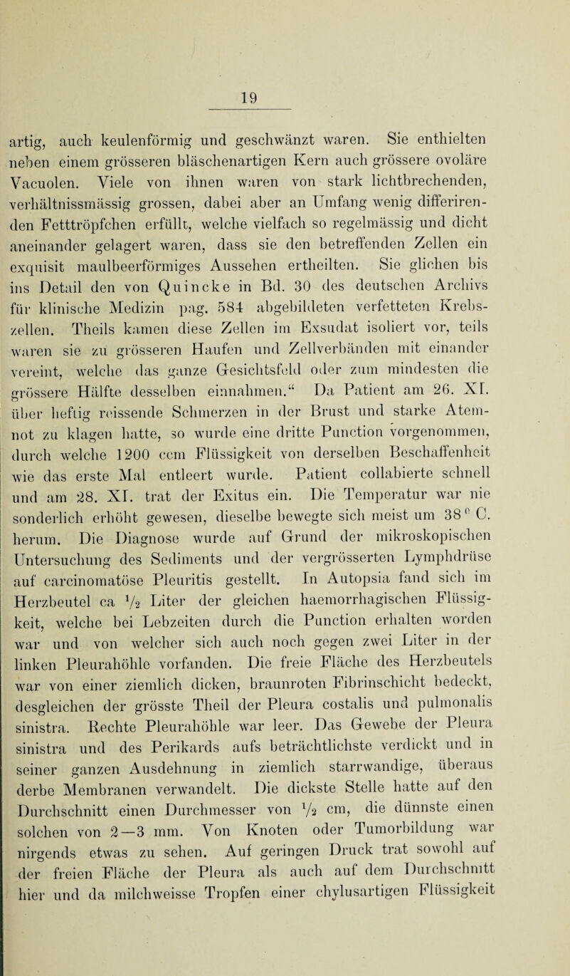 artig, auch keulenförmig und geschwänzt waren. Sie enthielten neben einem grösseren bläschenartigen Kern auch grössere ovoläre Vacuolen. Viele von ihnen waren von stark lichtbrechenden, verhältnissmässig grossen, dabei aber an Umfang wenig differiren- den Fetttröpfchen erfüllt, welche vielfach so regelmässig und dicht aneinander gelagert waren, dass sie den betreffenden Zellen ein exquisit maulbeerförmiges Aussehen ertheilten. Sie glichen bis ins Detail den von Quincke in Bd. 30 des deutschen Archivs für klinische Medizin pag. 584 abgebildeten verfetteten Krebs¬ zellen. Theils kamen diese Zellen im Exsudat isoliert vor, teils waren sie zu grösseren Haufen und Zellverbänden mit einander vereint, welche das ganze Gesichtsfeld oder zum mindesten die grössere Hälfte desselben einnahmen.“ Da Patient am 26. XL über heftig reissende Schmerzen in der Brust und starke Atem¬ not zu klagen hatte, so wurde eine dritte Punction vorgenommen, durch welche 1200 ccm Flüssigkeit von derselben Beschaffenheit wie das erste Mal entleert wurde. Patient collabierte schnell und am 28. XL trat der Exitus ein. Die Temperatur war nie sonderlich erhöht gewesen, dieselbe bewegte sich meist um 38 0 C. herum. Die Diagnose wurde auf Grund der mikroskopischen Untersuchung des Sediments und der vergrösserten Lymphdrüse auf carcinomatöse Pleuritis gestellt. In Autopsia fand sich im Herzbeutel ca Va Liter der gleichen haemorrhagischen Flüssig¬ keit, welche bei Lebzeiten durch die Punction erhalten worden war und von welcher sich auch noch gegen zwei Liter in der linken Pleurahöhle vorfanden. Die freie Fläche des Herzbeutels war von einer ziemlich dicken, braunroten Fibrinschicht bedeckt, desgleichen der grösste Tlieil der Pleura costalis und pulmonalis sinistra. Bechte Pleurahöhle war leer. Das Gewebe der Pleura sinistra und des Perikards aufs beträchtlichste verdickt und in seiner ganzen Ausdehnung in ziemlich starrwandige, überaus derbe Membranen verwandelt. Die dickste Stelle hatte auf den Durchschnitt einen Durchmesser von Ya cm, die dünnste einen solchen von 2—3 mm. Von Knoten oder Tumorbildung war nirgends etwas zu sehen. Auf geringen Druck trat sowohl aut der freien Fläche der Pleura als auch auf dem Durchschnitt hier und da milchweisse Tropfen einer chylusartigen Flüssigkeit
