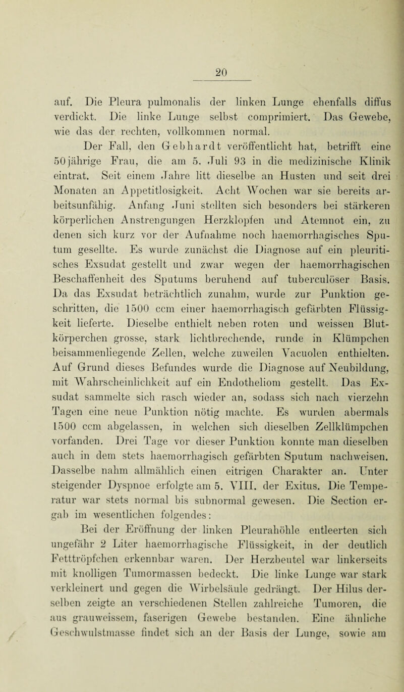 auf. Die Pleura pulmonalis der linken Lunge ehenfalls diffus verdickt. Die linke Lunge selbst comprimiert. Das Gewebe, wie das der rechten, vollkommen normal. Der Fall, den Gebhardt veröffentlicht hat, betrifft eine 50jährige Frau, die am 5. Juli 93 in die medizinische Klinik eintrat. Seit einem Jahre litt dieselbe an Husten und seit drei Monaten an Appetitlosigkeit. Acht Wochen war sie bereits ar¬ beitsunfähig. Anfang Juni stellten sich besonders bei stärkeren körperlichen Anstrengungen Herzklopfen und Atemnot ein, zu denen sich kurz vor der Aufnahme noch haemorrhagisches Spu¬ tum gesellte. Es wurde zunächst die Diagnose auf ein pleuriti- sches Exsudat gestellt und zwar wegen der haemorrhagischen Beschaffenheit des Sputums beruhend auf tuberculöser Basis. Da das Exsudat beträchtlich zunahm, wurde zur Punktion ge¬ schritten, die 1500 ccm einer haemorrhagisch gefärbten Flüssig¬ keit lieferte. Dieselbe enthielt neben roten und weissen Blut¬ körperchen grosse, stark lichtbrechende, runde in Klümpchen beisammenliegende Zellen, welche zuweilen Vacuolen enthielten. Auf Grund dieses Befundes wurde die Diagnose auf Neubildung, mit Wahrscheinlichkeit auf ein Endotheliom gestellt. Das Ex¬ sudat sammelte sich rasch wieder an, sodass sich nach vierzehn Tagen eine neue Punktion nötig machte. Es wurden abermals L500 ccm abgelassen, in welchen sich dieselben Zellklümpchen vorfanden. Drei Tage vor dieser Punktion konnte man dieselben auch in dem stets haemorrhagisch gefärbten Sputum nachweisen. Dasselbe nahm allmählich einen eitrigen Charakter an. Unter steigender Dyspnoe erfolgte am 5. VIII. der Exitus. Die Tempe¬ ratur war stets normal bis subnormal gewesen. Die Section er¬ gab im wesentlichen folgendes: Bei der Eröffnung der linken Pleurahöhle entleerten sich ungefähr 2 Liter haemorrhagische Flüssigkeit, in der deutlich Fetttröpfchen erkennbar waren. Der Herzbeutel war linkerseits mit knolligen Tumormassen bedeckt. Die linke Lunge war stark verkleinert und gegen die Wirbelsäule gedrängt. Der Hilus der¬ selben zeigte an verschiedenen Stellen zahlreiche Tumoren, die aus grauweissem, faserigen Gewebe bestanden. Eine ähnliche Geschwulstmasse findet sich an der Basis der Lunge, sowie am